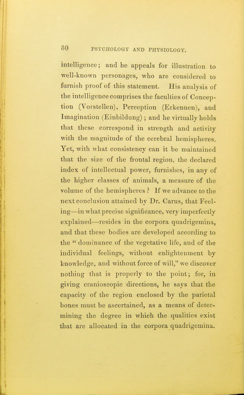 intelligence; and he appeals for illustration to well-known personages, who are considered to furnish proof of this statement. His analysis of the intelligence comprises the faculties of Concep- tion (Vorstellen), Perception (Erkenuen), and Imagination (Einbildung); and he virtually holds that these correspond in strength and activity with the magnitude of the cerebral hemispheres. Yet, with what consistency can it be maintained that the size of the frontal region, the declared index of intellectual power, furnishes, in any of the higher classes of animals, a measure of the volume of the hemispheres ? If we advance to the next conclusion attained by Dr. Carus, that Feel- ing—in what precise significance, very imperfectly explained—resides in the corpora quadrigemina, and that these bodies are developed according to the  dominance of the vegetative life, and of the individual feelings, without enlightenment by knowledge, and without force of will, we discover nothing that is properly to the point; for, in giving cranioscopic directions, he says that the capacity of the region enclosed by the parietal bones must be ascertained, as a means of deter- mining the degree in which the qualities exist that are allocated in the corpora quadrigemina.