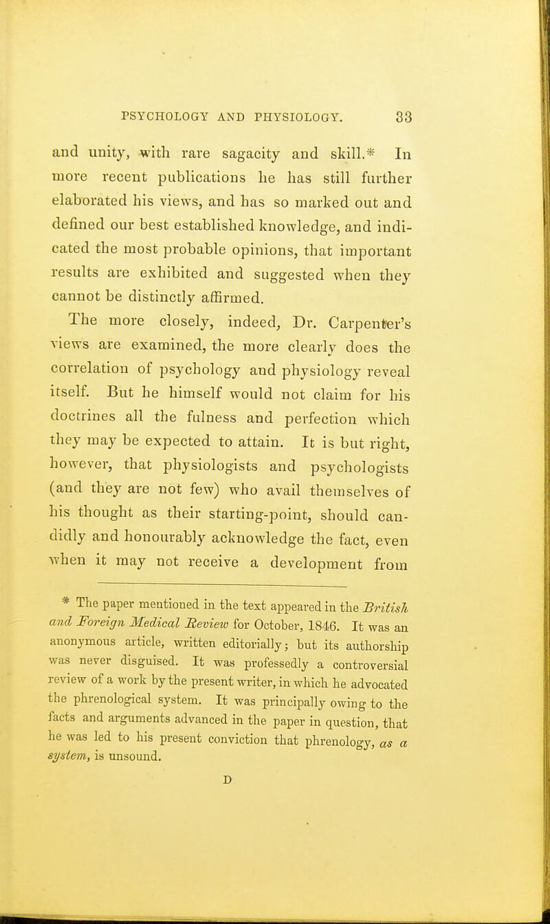 and unity, with rare sagacity and skill.* In more recent publications he has still further elaborated his views, and has so marked out and defined our best established knowledge, and indi- cated the most probable opinions, that important results are exhibited and suggested when they cannot be distinctly affirmed. The more closely, indeed, Dr. Carpenter's views are examined, the more clearly does the correlation of psychology and physiology reveal itself. But he himself would not claim for his doctrines all the fulness and perfection which they may be expected to attain. It is but right, however, that physiologists and psychologists (and they are not few) who avail themselves of his thought as their starting-point, should can- didly and honourably acknowledge the fact, even when it may not receive a development from * The paper mentioned in the text appeared in the British and Foreign Medical Review for October, 1846. It was an anonymous article, written editorially; but its authorship was never disguised. It was professedly a controversial review of a work by the present writer, in which he advocated the phrenological system. It was principally owing to the facts and arguments advanced in the paper in question, that he was led to his present conviction that phrenology, as a system, is unsound. D