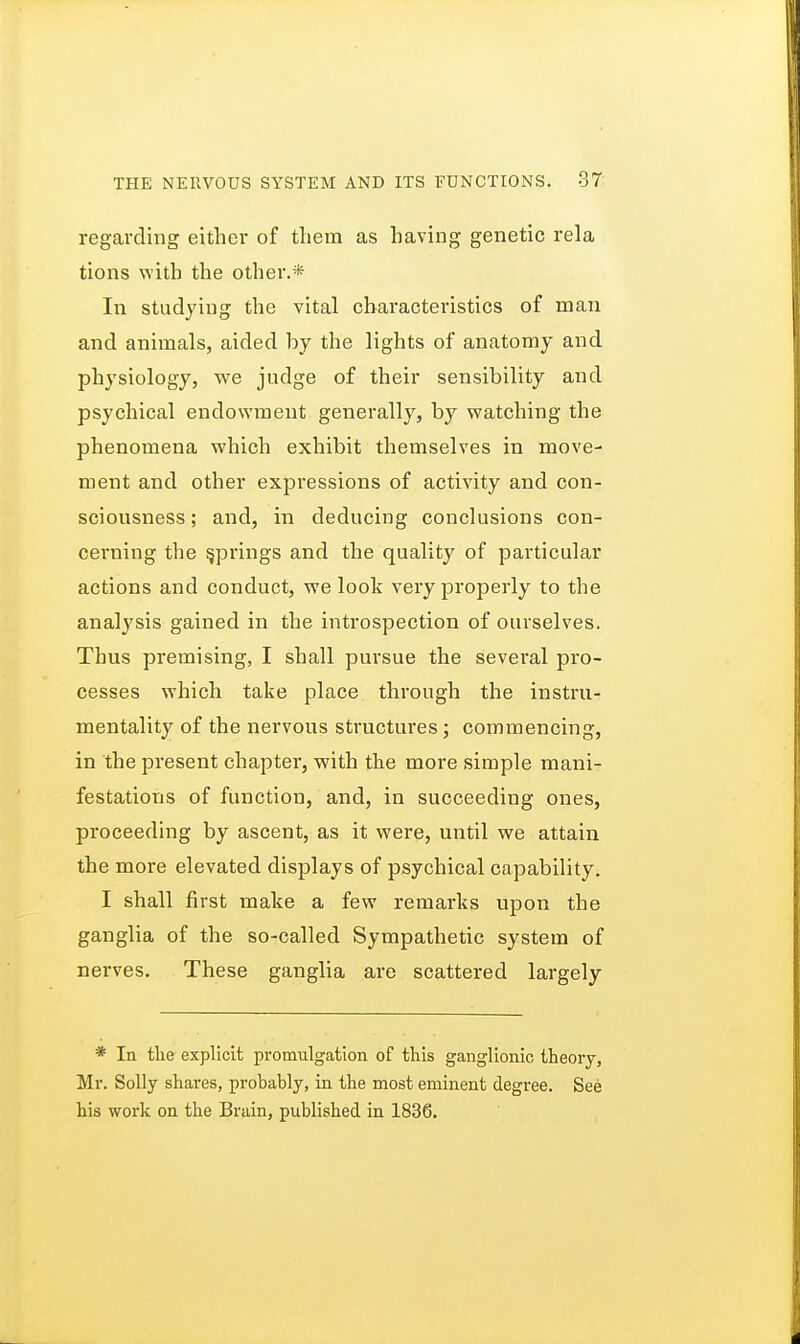 regarding either of them as having genetic rela tions with the other.* In studying the vital characteristics of man and animals, aided by the lights of anatomy and physiology, we judge of their sensibility and psychical endowment generally, by watching the phenomena which exhibit themselves in move- ment and other expressions of activity and con- sciousness ; and, in deducing conclusions con- cerning the springs and the quality of particular actions and conduct, we look very properly to the analysis gained in the introspection of ourselves. Thus premising, I shall pursue the sevei-al pro- cesses which take place through the instru- mentality of the nervous structures; commencing, in the present chapter, with the more simple mani- festations of function, and, in succeeding ones, proceeding by ascent, as it were, until we attain the more elevated displays of psychical capability. I shall first make a few remarks upon the ganglia of the so-called Sympathetic system of nerves. These ganglia are scattered largely * In the explicit promulgation of this ganglionic theory, Mr. Solly shares, probably, in the most eminent degree. See his work on the Brain, published in 1836.