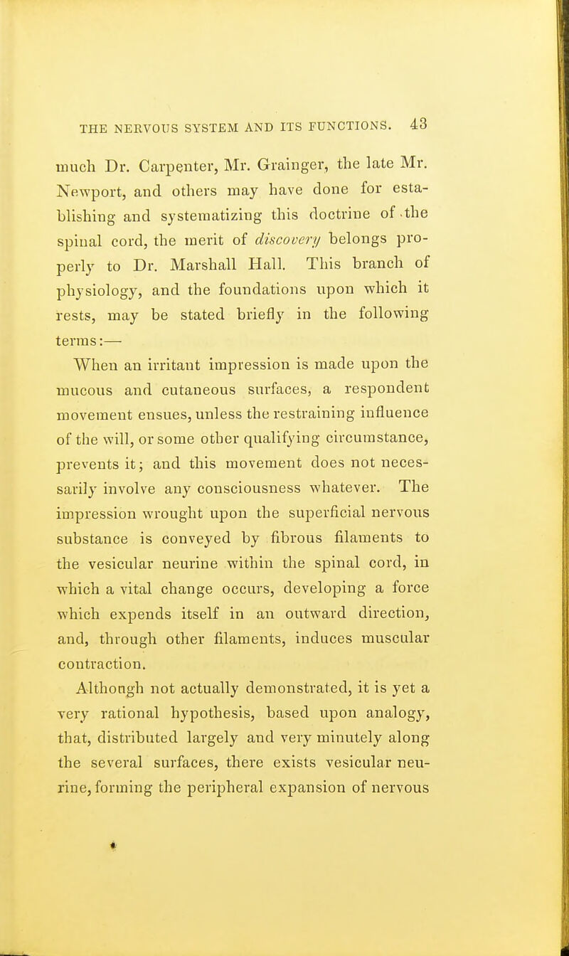 much Dr. Carpenter, Mr. Grainger, the late Mr. Newport, and others may have done for esta- blishing and systematizing this doctrine of-the spinal cord, the merit of discovery belongs pro- perly to Dr. Marshall Hall. This branch of physiology, and the foundations upon which it rests, may be stated briefly in the following terms:— When an irritant impression is made upon the mucous and cutaneous surfaces, a respondent movement ensues, unless the restraining influence of the will, or some other qualifying circumstance, prevents it; and this movement does not neces- sarily involve any consciousness whatever. The impression wrought upon the superficial nervous substance is conveyed by fibrous filaments to the vesicular neurine within the spinal cord, in which a vital change occurs, developing a force which expends itself in an outward direction, and, through other filaments, induces muscular contraction. Althongh not actually demonstrated, it is yet a very rational hypothesis, based upon analogy, that, distributed largely and very minutely along the several surfaces, there exists vesicular neu- rine, forming the peripheral expansion of nervous