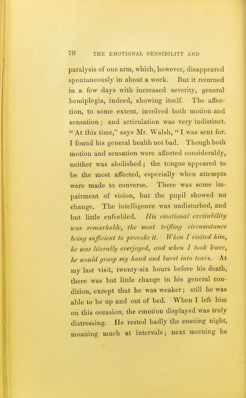 paralysis of one arm, which, however, disappeared spontaneously in about a week. But it returned in a few days with increased severity, general hemiplegia, indeed, showing itself. The affec- tion, to some extent, involved both motion and sensation ; and articulation was very indistinct.  At this time, says Mr. Walsh,  I was sent for. I found his general health not bad. Though both motion and sensation were affected considerably, neither was abolished; the tongue appeared to be the most affected, especially when attempts were made to converse. There was some im- pairment of vision, but the pupil showed no change. The intelligence was undisturbed, and but little enfeebled. His emotional excitability was remarkable, the most trifling circumstance being sufficient to provoke it. When I visited Mm, he was literally overjoyed, and when I took leave, he would grasp my hand and burst into tears. At my last visit, twenty-six hours before his death, there was but little change in his general con- dition, except that he was weaker; still he was able to be up and out of bed. When I left him on this occasion, the emotion displayed was truly distressing. He rested badly the ensuing night, moaning much at intervals; next morning he