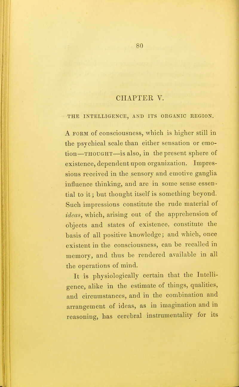 CHAPTER V. THE INTELLIGENCE, AND ITS ORGANIC REGION. A form of consciousness, which is higher still in the psychical scale than either sensation or emo- tion—thought—is also, in the present sphere of existence, dependent upon organization. Impres- sions received in the sensory and emotive ganglia influence thinking, and are in some sense essen- tial to it; but thought itself is something beyond. Such impressions constitute the rude material of ideas, which, arising out of the apprehension of objects and states of existence, constitute the basis of all positive knowledge; and which, once existent in the consciousness, can be recalled in memory, and thus be rendered available in all the operations of mind. It is physiologically certain that the Intelli- gence, alike in the estimate of things, qualities, and circumstances, and in the combination and arrangement of ideas, as in imagination and in reasoning, has cerebral instrumentality for its