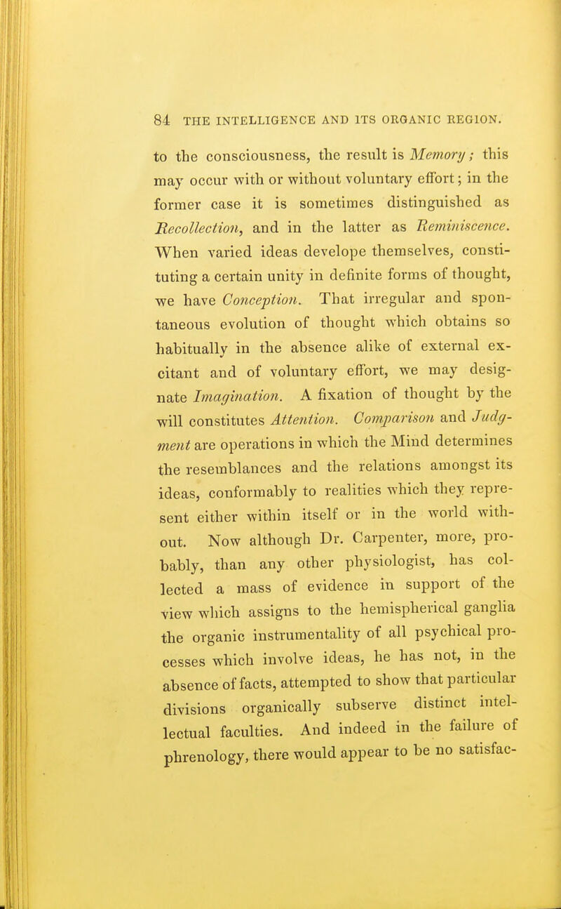 to the consciousness, the result is Memory; this may occur with or without voluntary effort; in the former case it is sometimes distinguished as Recollection, and in the latter as Reminiscence. When varied ideas develope themselves, consti- tuting a certain unity in definite forms of thought, we have Conception. That irregular and spon- taneous evolution of thought which obtains so habitually in the absence alike of external ex- citant and of voluntary effort, we may desig- nate Imagination. A fixation of thought by the will constitutes Attention. Comparison and Judg- ment are operations in which the Mind determines the resemblances and the relations amongst its ideas, conformably to realities which they repre- sent either within itself or in the world with- out. Now although Dr. Carpenter, more, pro- bably, than any other physiologist, has col- lected a mass of evidence in support of the view which assigns to the hemispherical ganglia the organic instrumentality of all psychical pro- cesses which involve ideas, he has not, in the absence of facts, attempted to show that particular divisions organically subserve distinct intel- lectual faculties. And indeed in the failure of phrenology, there would appear to be no satisfac-