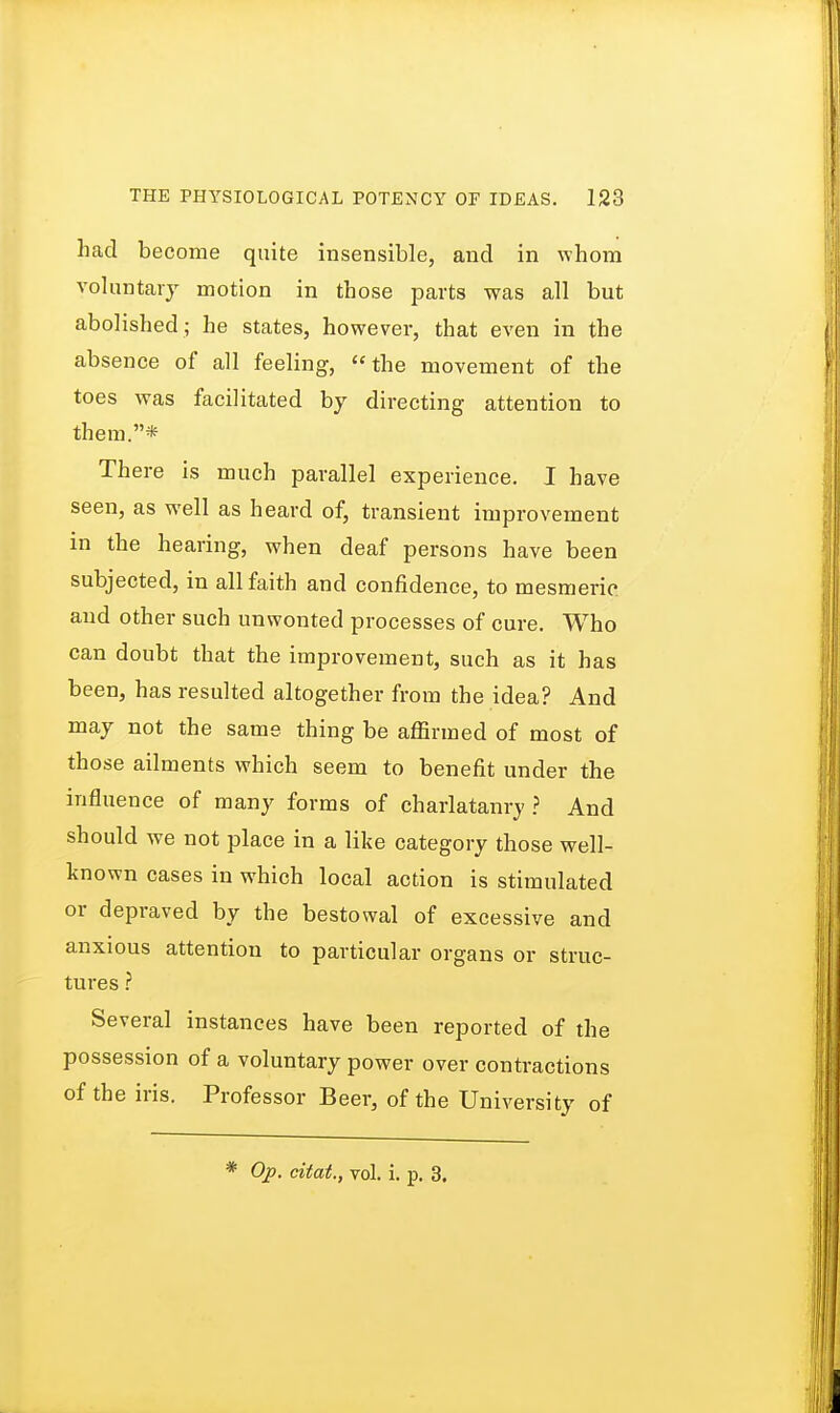 had become quite insensible, and in whom voluntary motion in those parts was all but abolished ; he states, however, that even in the absence of all feeling, the movement of the toes was facilitated by directing attention to them.* There is much parallel experience. I have seen, as well as heard of, transient improvement in the hearing, when deaf persons have been subjected, in all faith and confidence, to mesmeric and other such unwonted processes of cure. Who can doubt that the improvement, such as it has been, has resulted altogether from the idea? And may not the same thing be affirmed of most of those ailments which seem to benefit under the influence of many forms of charlatanry ? And should we not place in a like category those well- known cases in which local action is stimulated or depraved by the bestowal of excessive and anxious attention to particular organs or struc- tures ? Several instances have been reported of the possession of a voluntary power over contractions of the iris. Professor Beer, of the University of