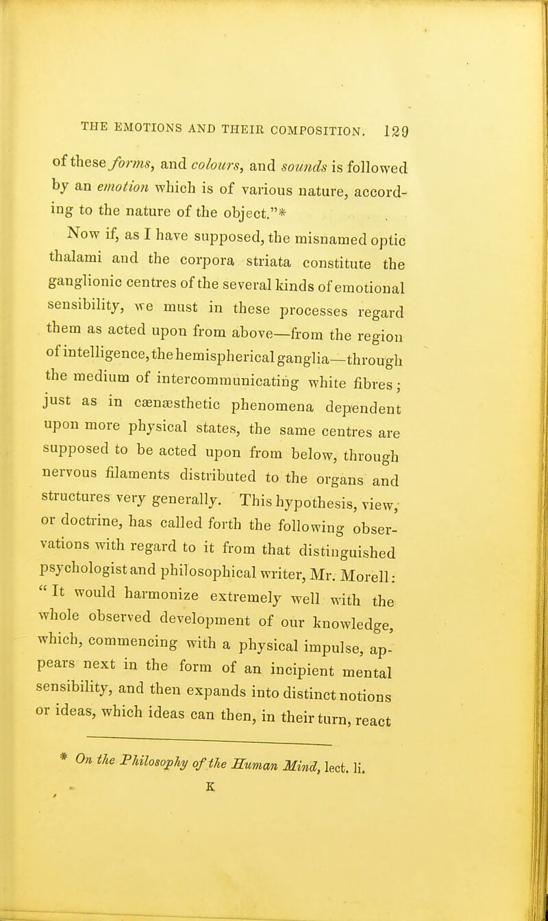 of these forms, and colours, and sounds is followed by an emotion which is of various nature, accord- ing to the nature of the object.* Now if, as I have supposed, the misnamed optic thalami and the corpora striata constitute the ganglionic centres of the several kinds of emotional sensibility, we must in these processes regard them as acted upon from above—from the region of intelligence, the hemispherical ganglia—through the medium of intercommunicating white fibres ■ just as in camaesthetic phenomena dependent upon more physical states, the same centres are supposed to be acted upon from below, through nervous filaments distributed to the organs and structures very generally. This hypothesis, view, or doctrine, has called forth the following obser- vations with regard to it from that distinguished psychologist and philosophical writer, Mr. Morell: It would harmonize extremely well with the whole observed development of our knowledge, which, commencing with a physical impulse, ap- pears next in the form of an incipient mental sensibility, and then expands into distinct notions or ideas, which ideas can then, in their turn, react * On the Philosophy of the Human Mind, lect. li, K