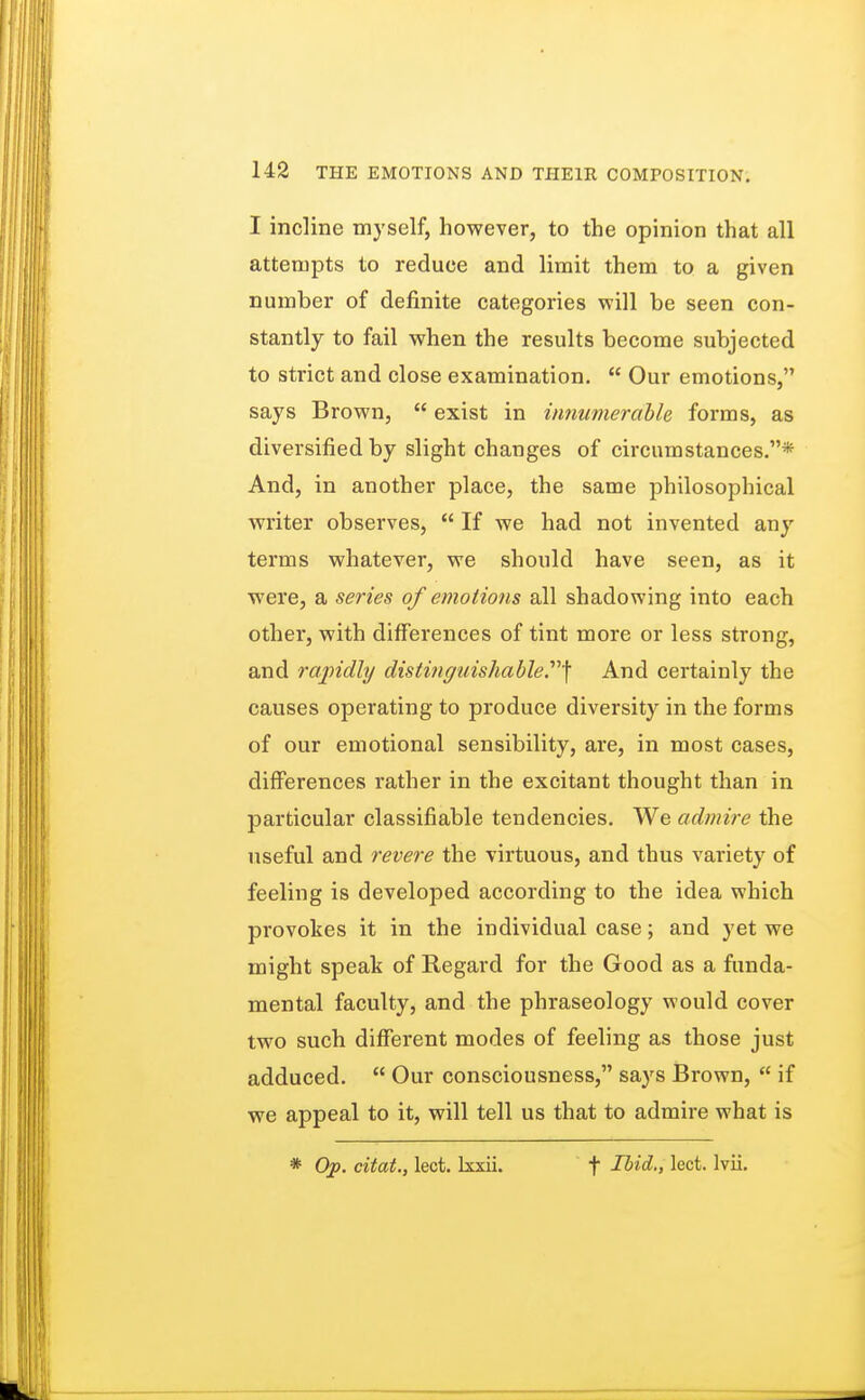 I incline myself, however, to the opinion that all attempts to reduce and limit them to a given number of definite categories will be seen con- stantly to fail when the results become subjected to strict and close examination.  Our emotions, says Brown,  exist in innumerable forms, as diversified by slight changes of circumstances.* And, in another place, the same philosophical writer observes,  If we had not invented any terms whatever, we should have seen, as it were, a series of emotions all shadowing into each other, with differences of tint more or less strong, and rapidly distinguishable.] And certainly the causes operating to produce diversity in the forms of our emotional sensibility, are, in most cases, differences rather in the excitant thought than in particular classifiable tendencies. We admire the useful and revere the virtuous, and thus variety of feeling is developed according to the idea which provokes it in the individual case; and yet we might speak of Regard for the Good as a funda- mental faculty, and the phraseology would cover two such different modes of feeling as those just adduced.  Our consciousness, says Brown,  if we appeal to it, will tell us that to admire what is