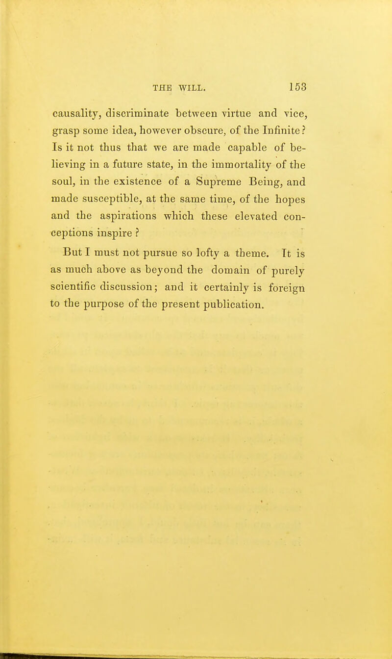 causality, discriminate between virtue and vice, grasp some idea, however obscure, of the Infinite ? Is it not thus that we are made capable of be- lieving in a future state, in the immortality of the soul, in the existence of a Supreme Being, and made susceptible, at the same time, of the hopes and the aspirations which these elevated con- ceptions inspire ? But I must not pursue so lofty a theme. It is as much above as beyond the domain of purely scientific discussion; and it certainly is foreign to the purpose of the present publication.