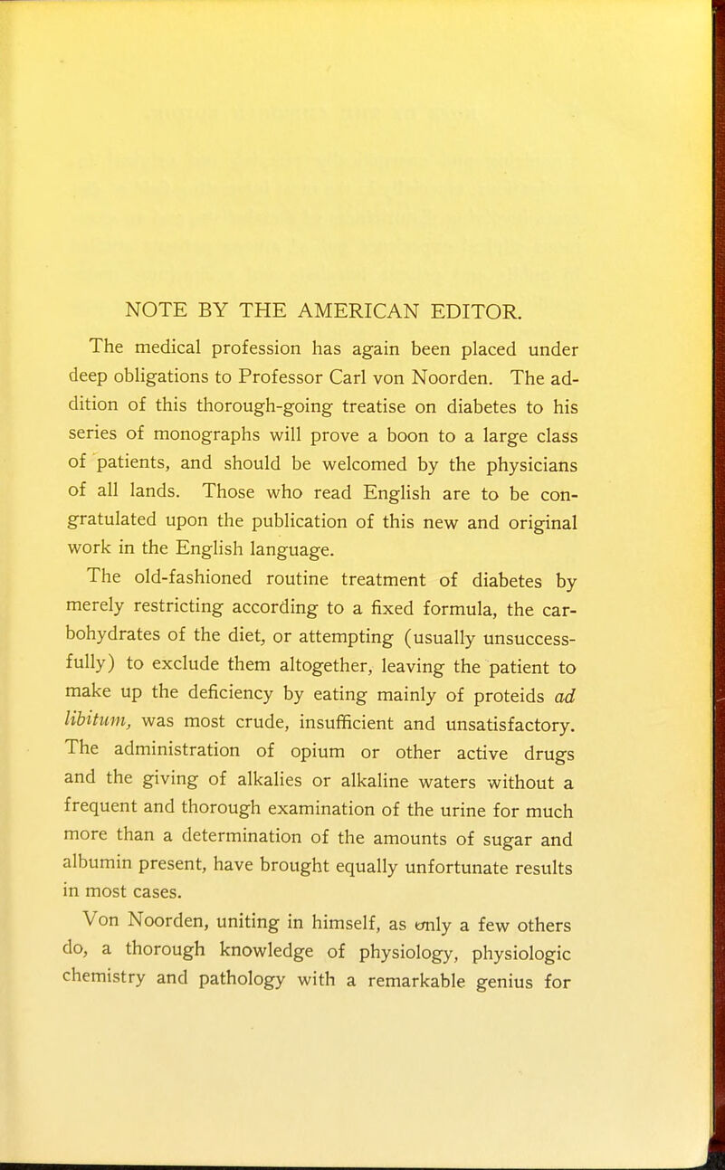 NOTE BY THE AMERICAN EDITOR. The medical profession has again been placed under deep obligations to Professor Carl von Noorden. The ad- dition of this thorough-going treatise on diabetes to his series of monographs will prove a boon to a large class of patients, and should be welcomed by the physicians of all lands. Those who read English are to be con- gratulated upon the publication of this new and original work in the English language. The old-fashioned routine treatment of diabetes by merely restricting according to a fixed formula, the car- bohydrates of the diet, or attempting (usually unsuccess- fully) to exclude them altogether, leaving the patient to make up the deficiency by eating mainly of proteids ad libitum, was most crude, insufficient and unsatisfactory. The administration of opium or other active drugs and the giving of alkalies or alkaline waters without a frequent and thorough examination of the urine for much more than a determination of the amounts of sugar and albumin present, have brought equally unfortunate results in most cases. Von Noorden, uniting in himself, as tmly a few others do, a thorough knowledge of physiology, physiologic chemistry and pathology with a remarkable genius for