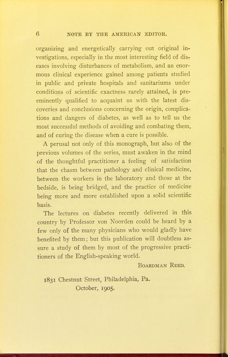 organizing and energetically carrying out original in- vestigations, especially in the most interesting field of dis- eases involving disturbances of metabolism, and an enor- mous clinical experience gained among patients studied in public and private hospitals and sanitariums under conditions of scientific exactness rarely attained, is pre- eminently qualified to acquaint us with the latest dis- coveries and conclusions concerning the origin, complica- tions and dangers of diabetes, as well as to tell us the most successful methods of avoiding and combating them, and of curing the disease when a cure is possible. A perusal not only of this monograph, but also of the previous volumes of the series, must awaken in the mind of the thoughtful practitioner a feeling of satisfaction that the chasm between pathology and clinical medicine, between the workers in the laboratory and those at the bedside, is being bridged, and the practice of medicine being more and more established upon a solid scientific basis. The lectures on diabetes recently delivered in this country by Professor von Noorden could be heard by a few only of the many physicians who would gladly have benefited by them; but this publication will doubtless as- sure a study of them by most of the progressive practi- tioners of the English-speaking world. BoARDMAN Reed. 1831 Chestnut Street, Philadelphia, Pa. October, 1905.
