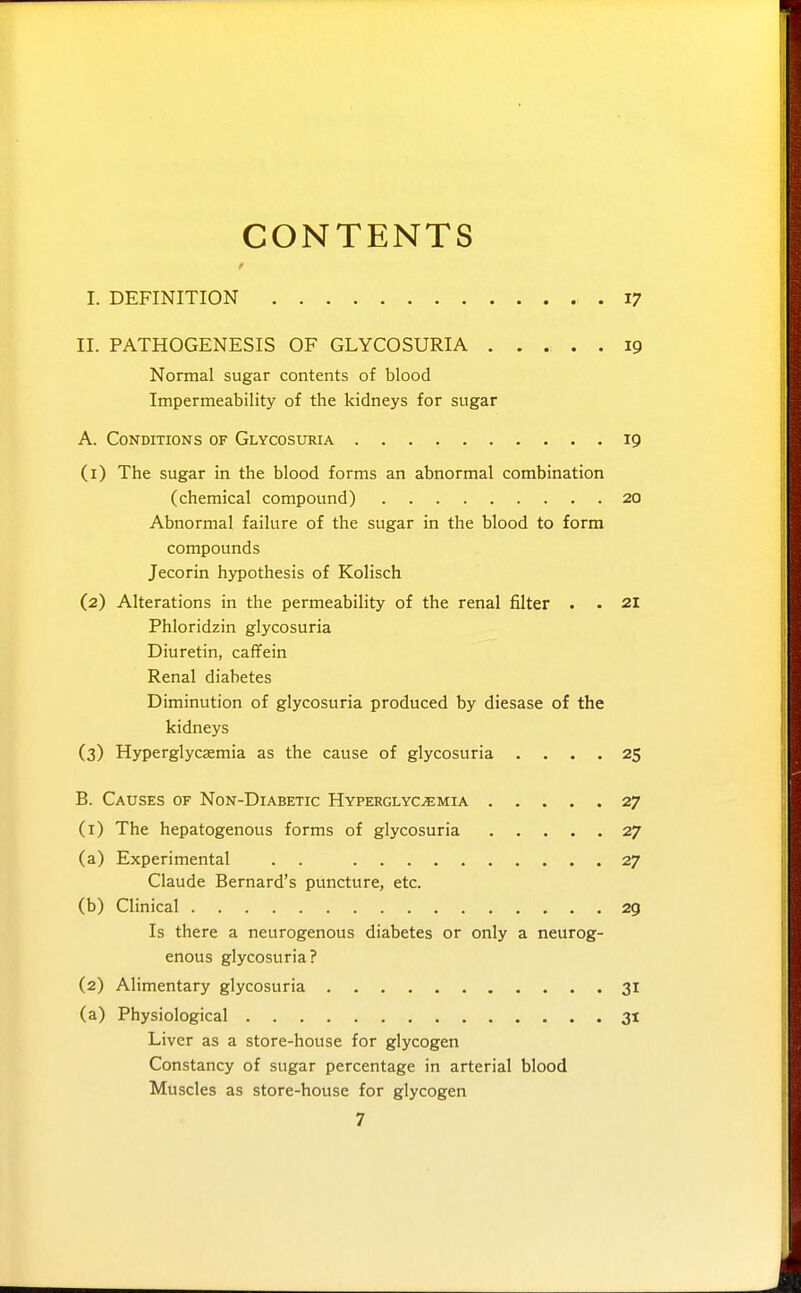 CONTENTS I. DEFINITION 17 II. PATHOGENESIS OF GLYCOSURIA ..... 19 Normal sugar contents of blood Impermeability of the kidneys for sugar A. Conditions of Glycosuria 19 (i) The sugar in the blood forms an abnormal combination (chemical compound) 20 Abnormal failure of the sugar in the blood to form compounds Jecorin hypothesis of Kolisch (2) Alterations in the permeability of the renal filter . . 21 Phloridzin glycosuria Diuretin, caffein Renal diabetes Diminution of glycosuria produced by diesase of the kidneys (3) Hyperglycsemia as the cause of glycosuria .... 25 B. Causes of Non-Diabetic Hyperglycemia 27 (1) The hepatogenous forms of glycosuria 27 (a) Experimental . . 27 Claude Bernard's puncture, etc. (b) Clinical 29 Is there a neurogenous diabetes or only a neurog- enous glycosuria? (2) Alimentary glycosuria 31 (a) Physiological 3t Liver as a store-house for glycogen Constancy of sugar percentage in arterial blood Muscles as store-house for glycogen