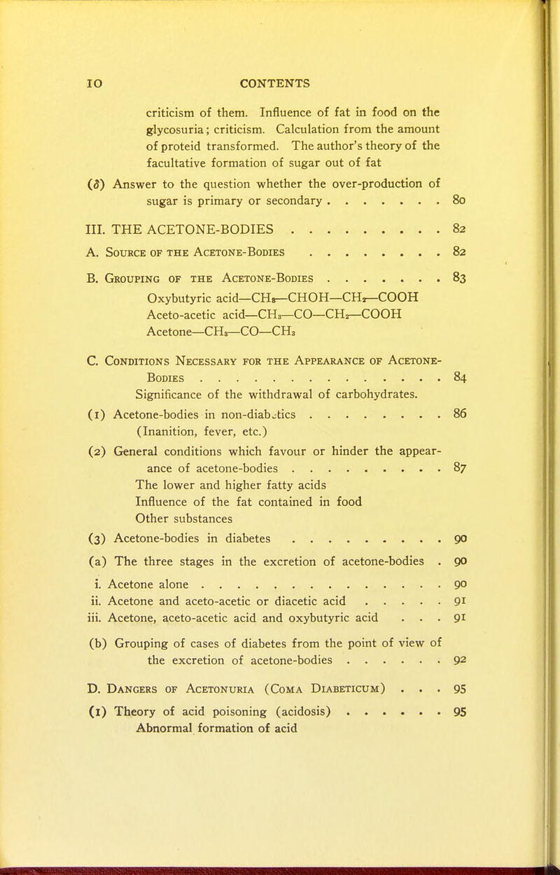 criticism of them. Influence of fat in food on the glycosuria; criticism. Calculation from the amount ofproteid transformed. The author's theory of the facultative formation of sugar out of fat (5) Answer to the question whether the over-production of sugar is primary or secondary 80 III. THE ACETONE-BODIES 82 A. Source of the Acetone-Bodies 82 B. Grouping of the Acetone-Bodies 83 Oxybutyric acid—CHs—CHOH—CH^COOH Aceto-acetic acid—CHa—CO—CHr-COOH Acetone—CHs—CO—CH3 C. Conditions Necessary for the Appearance of Acetone- Bodies 84 Significance of the withdrawal of carbohydrates. (1) Acetone-bodies in non-diabetics 86 (Inanition, fever, etc.) (2) General conditions which favour or hinder the appear- ance of acetone-bodies 87 The lower and higher fatty acids Influence of the fat contained in food Other substances (3) Acetone-bodies in diabetes 90 (a) The three stages in the excretion of acetone-bodies . 90 i. Acetone alone 9° ii. Acetone and aceto-acetic or diacetic acid 91 iii. Acetone, aceto-acetic acid and oxybutyric acid ... 91 (b) Grouping of cases of diabetes from the point of view of the excretion of acetone-bodies 92 D. Dangers of Acetonuria (Coma Diabeticum) ... 95 (l) Theory of acid poisoning (acidosis) 95 Abnormal formation of acid