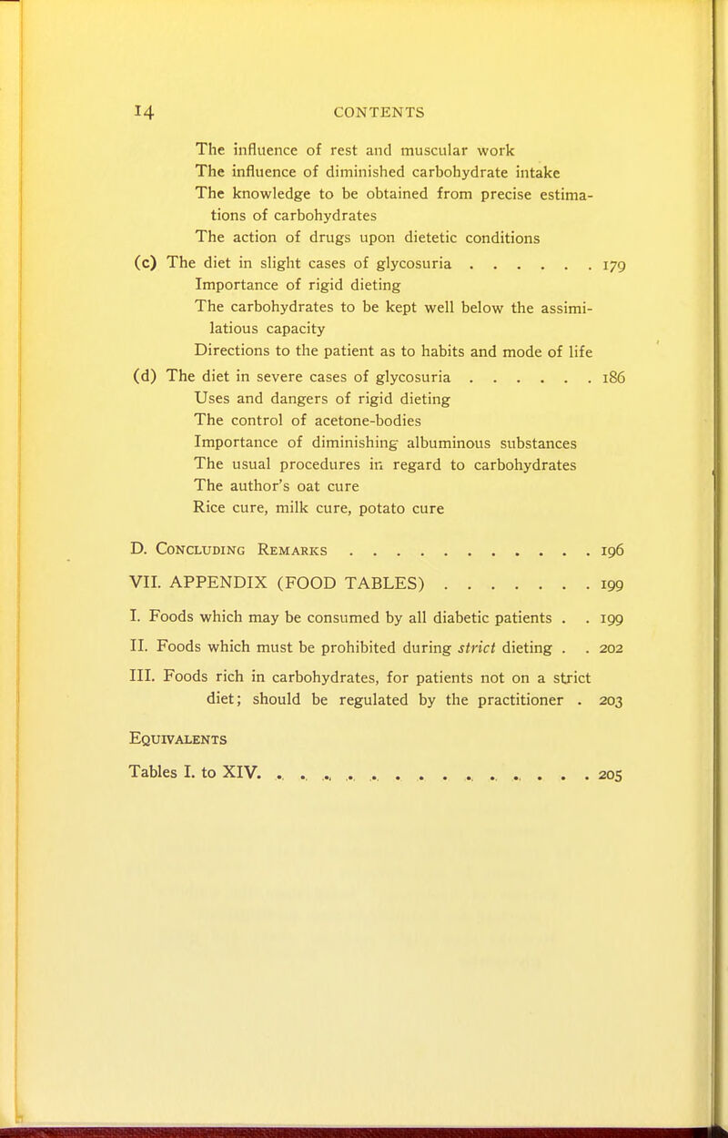 The influence of rest and muscular work The influence of diminished carbohydrate intake The knowledge to be obtained from precise estima- tions of carbohydrates The action of drugs upon dietetic conditions (c) The diet in slight cases of glycosuria 179 Importance of rigid dieting The carbohydrates to be kept well below the assimi- latious capacity Directions to the patient as to habits and mode of life (d) The diet in severe cases of glycosuria 186 Uses and dangers of rigid dieting The control of acetone-bodies Importance of diminishing albuminous substances The usual procedures in regard to carbohydrates The author's oat cure Rice cure, milk cure, potato cure D. Concluding Remarks 196 VII. APPENDIX (FOOD TABLES) 199 I. Foods which may be consumed by all diabetic patients . . 199 II. Foods which must be prohibited during strict dieting . . 202 III. Foods rich in carbohydrates, for patients not on a strict diet; should be regulated by the practitioner . 203 Equivalents Tables I. to XIV. ., .. ... ... ..... ., .. ..... 205