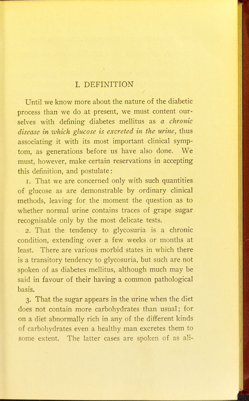 1. DEFINITION Until we know more about the nature of the diabetic process than we do at present, we must content our- selves with defining diabetes mellitus as a chronic disease in which glucose is excreted in the urine, thus associating it with its most important clinical symp- tom, as generations before us have also done. We must, however, make certain reservations in accepting this definition, and postulate: 1. That we are concerned only with such quantities of glucose as are demonstrable by ordinary clinical methods, leaving for the moment the question as to whether normal urine contains traces of grape sugar recognisable only by the most delicate tests. 2. That the tendency to glycosuria is a chronic condition, extending over a few weeks or months at least. There are various morbid states in which there is a transitory tendency to glycosuria, but such are not spoken of as diabetes mellitus, although much may be said in favour of their having a common pathological basis. 3. That the sugar appears in the urine when the diet does not contain more carbohydrates than usual; for on a diet abnormally rich in any of the diflferent kinds of carbohydrates even a healthy man excretes them to some extent. The latter cases are spoken of as ali-