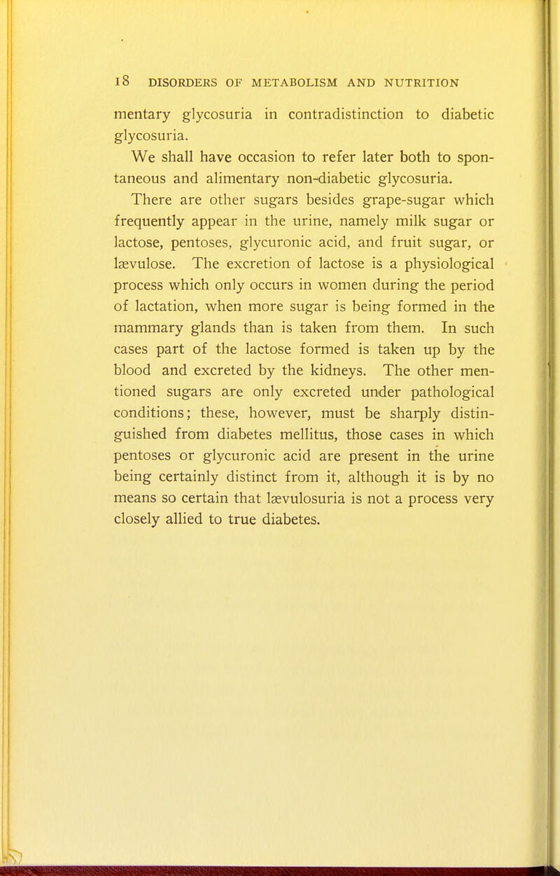 mentary glycosuria in contradistinction to diabetic glycosuria. We shall have occasion to refer later both to spon- taneous and alimentary non-diabetic glycosuria. There are other sugars besides grape-sugar which frequently appear in the urine, namely milk sugar or lactose, pentoses, glycuronic acid, and fruit sugar, or Isevulose. The excretion of lactose is a physiological process which only occurs in women during the period of lactation, when more sugar is being formed in the mammary glands than is taken from them. In such cases part of the lactose formed is taken up by the blood and excreted by the kidneys. The other men- tioned sugars are only excreted under pathological conditions; these, however, must be sharply distin- guished from diabetes mellitus, those cases in which pentoses or glycuronic acid are present in the urine being certainly distinct from it, although it is by no means so certain that laevulosuria is not a process very closely allied to true diabetes.