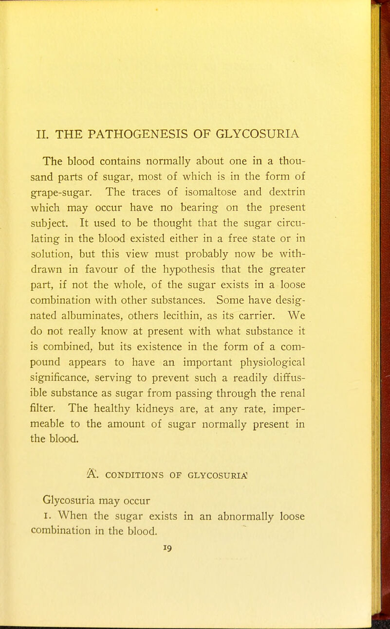 11. THE PATHOGENESIS OF GLYCOSURIA The blood contains normally about one in a thou- sand parts of sugar, most of which is in the form of grape-sugar. The traces of isomaltose and dextrin which may occur have no bearing on the present subject. It used to be thought that the sugar circu- lating in the blood existed either in a free state or in solution, but this view must probably now be with- drawn in favour of the hypothesis that the greater part, if not the whole, of the sugar exists in a loose combination with other substances. Some have desig- nated albuminates, others lecithin, as its carrier. We do not really know at present with what substance it is combined, but its existence in the form of a com- pound appears to have an important physiological significance, serving to prevent such a readily diffus- ible substance as sugar from passing through the renal filter. The healthy kidneys are, at any rate, imper- meable to the amount of sugar normally present in the blood. 'K. CONDITIONS OF GLYCOSURIA Glycosuria may occur I. When the sugar exists in an abnormally loose combination in the blood.