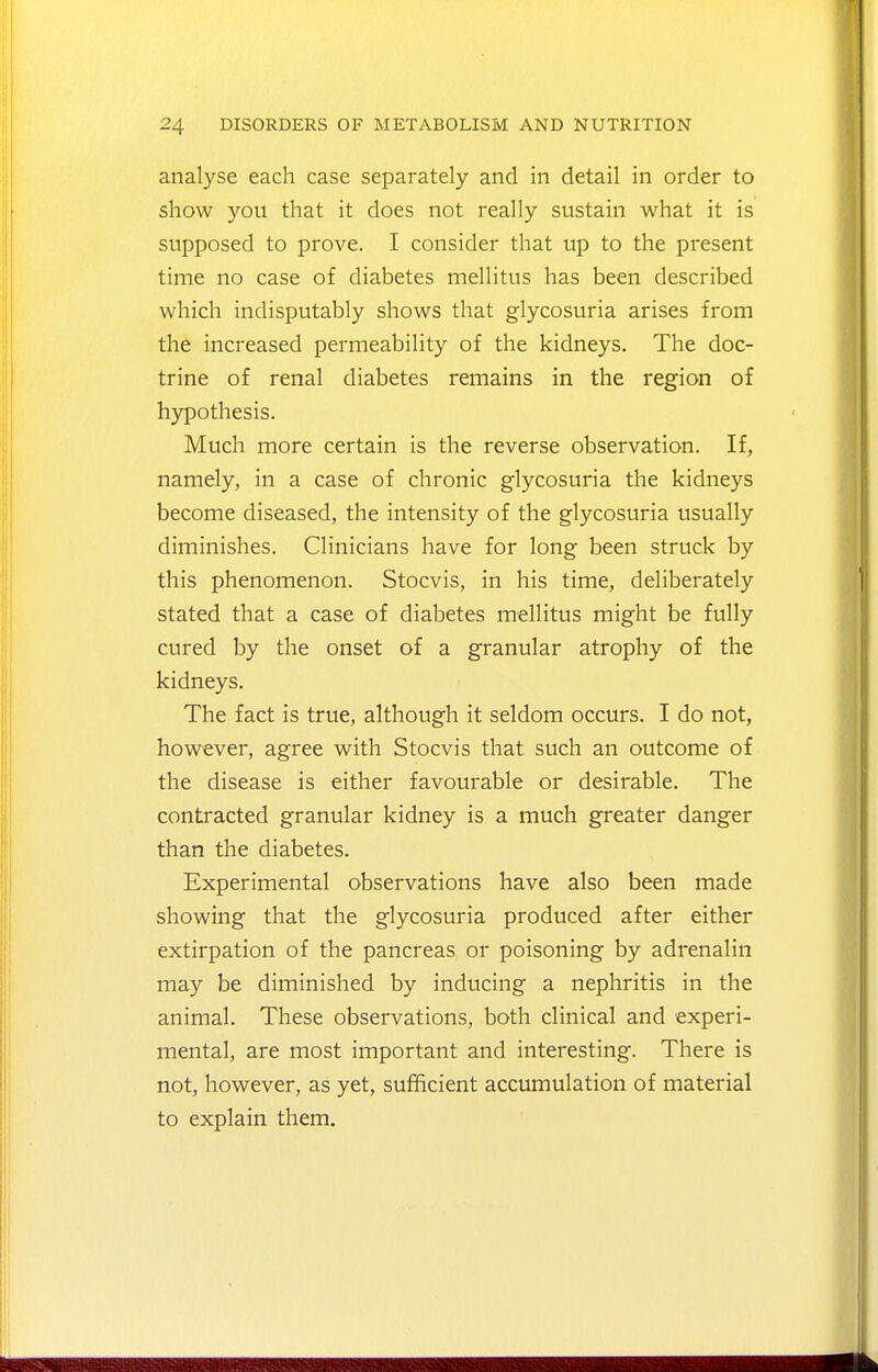 analyse each case separately and in detail in order to show you that it does not really sustain what it is supposed to prove. I consider that up to the present time no case of diabetes mellitus has been described which indisputably shows that glycosuria arises from the increased permeability of the kidneys. The doc- trine of renal diabetes remains in the region of hypothesis. Much more certain is the reverse observation. If, namely, in a case of chronic glycosuria the kidneys become diseased, the intensity of the glycosuria usually diminishes. Clinicians have for long been struck by this phenomenon. Stocvis, in his time, deliberately stated that a case of diabetes mellitus might be fully cured by the onset of a granular atrophy of the kidneys. The fact is true, although it seldom occurs. I do not, however, agree with Stocvis that such an outcome of the disease is either favourable or desirable. The contracted granular kidney is a much greater danger than the diabetes. Experimental observations have also been made showing that the glycosuria produced after either extirpation of the pancreas or poisoning by adrenalin may be diminished by inducing a nephritis in the animal. These observations, both clinical and experi- mental, are most important and interesting. There is not, however, as yet, sufficient accumulation of material to explain them.