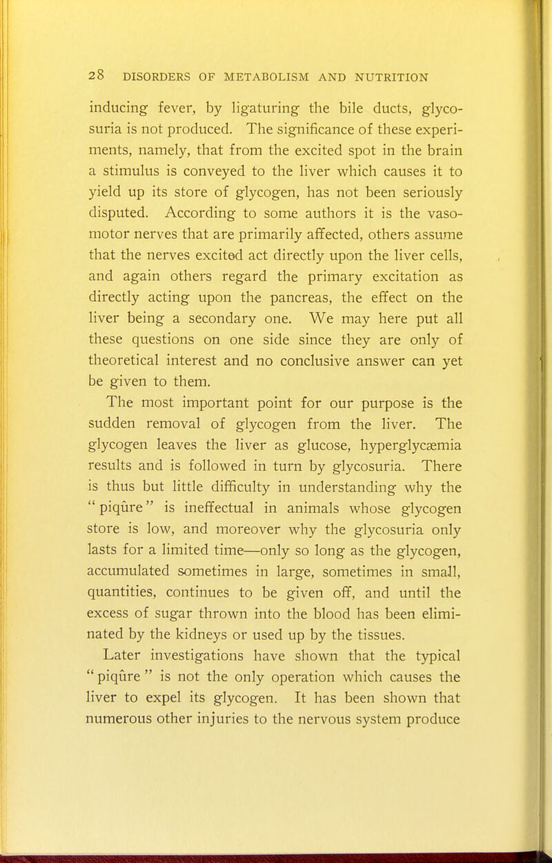 inducing fever, by ligaturing the bile ducts, glyco- suria is not produced. The significance of these experi- ments, namely, that from the excited spot in the brain a stimulus is conveyed to the liver which causes it to yield up its store of glycogen, has not been seriously disputed. According to some authors it is the vaso- motor nerves that are primarily affected, others assume that the nerves excited act directly upon the liver cells, and again others regard the primary excitation as directly acting upon the pancreas, the effect on the liver being a secondary one. We may here put all these questions on one side since they are only of theoretical interest and no conclusive answer can yet be given to them. The most important point for our purpose is the sudden removal of glycogen from the liver. The glycogen leaves the liver as glucose, hyperglycasmia results and is followed in turn by glycosuria. There is thus but little difficulty in understanding why the  piqure is ineffectual in animals whose glycogen store is low, and moreover why the glycosuria only lasts for a limited time—only so long as the glycogen, accumulated sometimes in large, sometimes in small, quantities, continues to be given off, and until the excess of sugar thrown into the blood has been elimi- nated by the kidneys or used up by the tissues. Later investigations have shown that the typical  piqure  is not the only operation which causes the liver to expel its glycogen. It has been shown that numerous other injuries to the nervous system produce