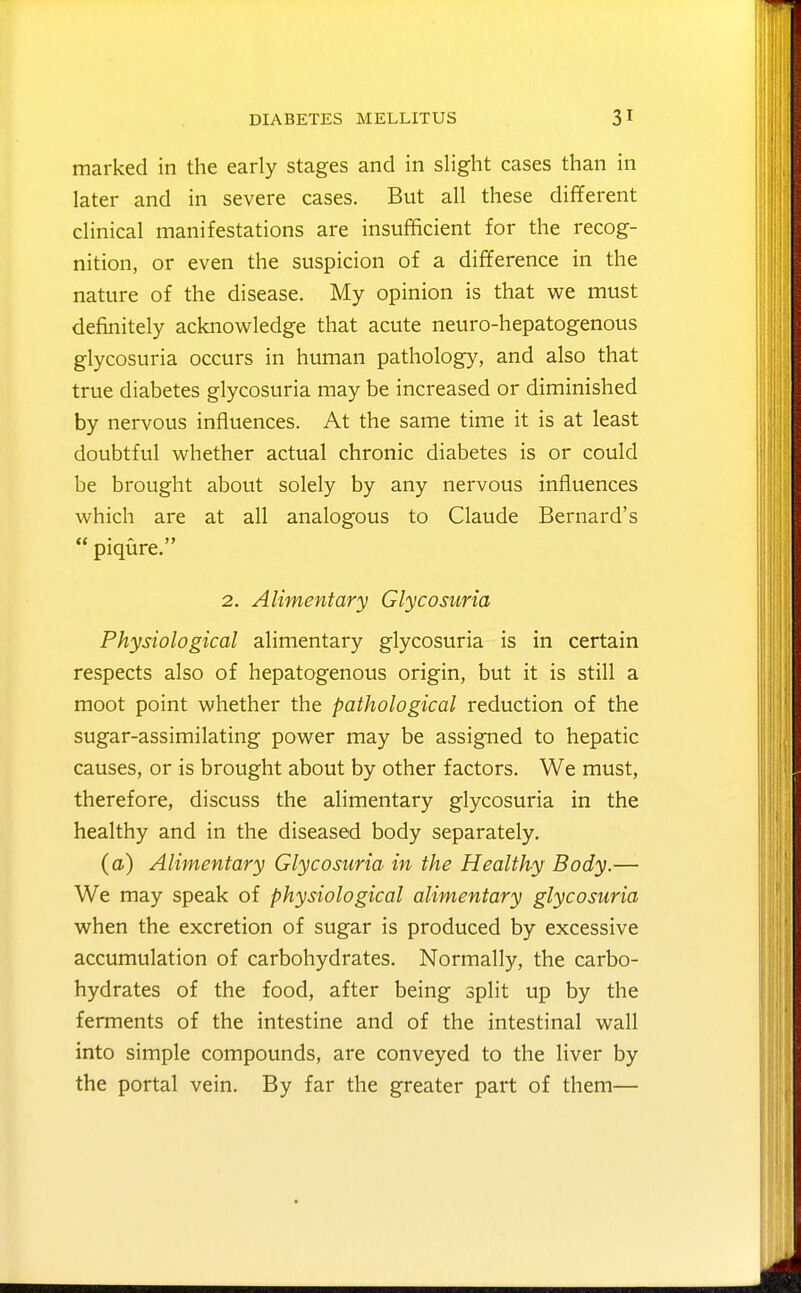 marked in the early stages and in slight cases than in later and in severe cases. But all these different clinical manifestations are insufficient for the recog- nition, or even the suspicion of a difference in the nature of the disease. My opinion is that we must definitely acknowledge that acute neuro-hepatogenous glycosuria occurs in human pathology, and also that true diabetes glycosuria may be increased or diminished by nervous influences. At the same time it is at least doubtful whether actual chronic diabetes is or could be brought about solely by any nervous influences which are at all analogous to Claude Bernard's  piqure. 2. Alimentary Glycosuria Physiological alimentary glycosuria is in certain respects also of hepatogenous origin, but it is still a moot point whether the pathological reduction of the sugar-assimilating power may be assigned to hepatic causes, or is brought about by other factors. We must, therefore, discuss the alimentary glycosuria in the healthy and in the diseased body separately. (a) Alimentary Glycosuria in the Healthy Body.— We may speak of physiological alimentary glycosuria when the excretion of sugar is produced by excessive accumulation of carbohydrates. Normally, the carbo- hydrates of the food, after being split up by the ferments of the intestine and of the intestinal wall into simple compounds, are conveyed to the liver by the portal vein. By far the greater part of them—