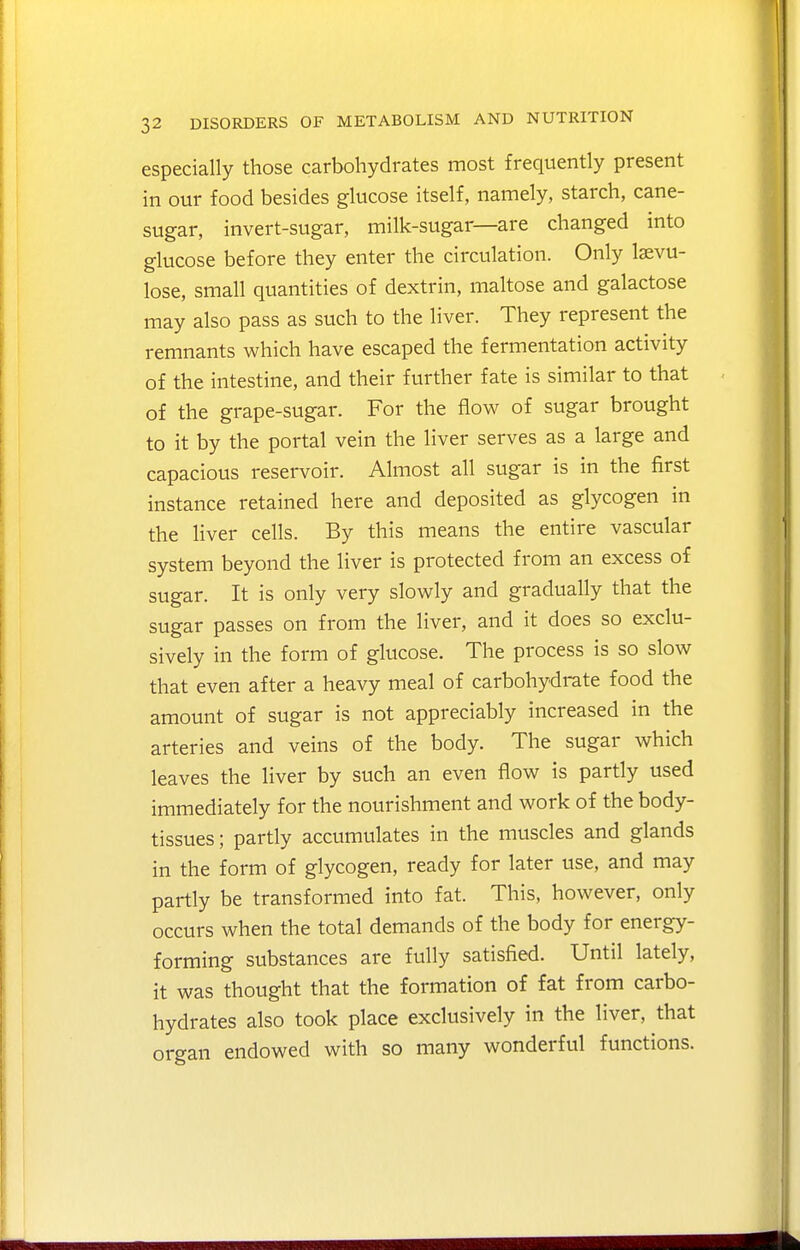 especially those carbohydrates most frequently present in our food besides glucose itself, namely, starch, cane- sugar, invert-sugar, milk-sugar—are changed into glucose before they enter the circulation. Only Isevu- lose, small quantities of dextrin, maltose and galactose may also pass as such to the liver. They represent the remnants which have escaped the fermentation activity of the intestine, and their further fate is similar to that of the grape-sugar. For the flow of sugar brought to it by the portal vein the liver serves as a large and capacious reservoir. Almost all sugar is in the first instance retained here and deposited as glycogen in the liver cells. By this means the entire vascular system beyond the liver is protected from an excess of sugar. It is only very slowly and gradually that the sugar passes on from the liver, and it does so exclu- sively in the form of glucose. The process is so slow that even after a heavy meal of carbohydrate food the amount of sugar is not appreciably increased in the arteries and veins of the body. The sugar which leaves the liver by such an even flow is partly used immediately for the nourishment and work of the body- tissues; partly accumulates in the muscles and glands in the form of glycogen, ready for later use, and may partly be transformed into fat. This, however, only occurs when the total demands of the body for energy- forming substances are fully satisfied. Until lately, it was thought that the formation of fat from carbo- hydrates also took place exclusively in the liver, that organ endowed with so many wonderful functions.