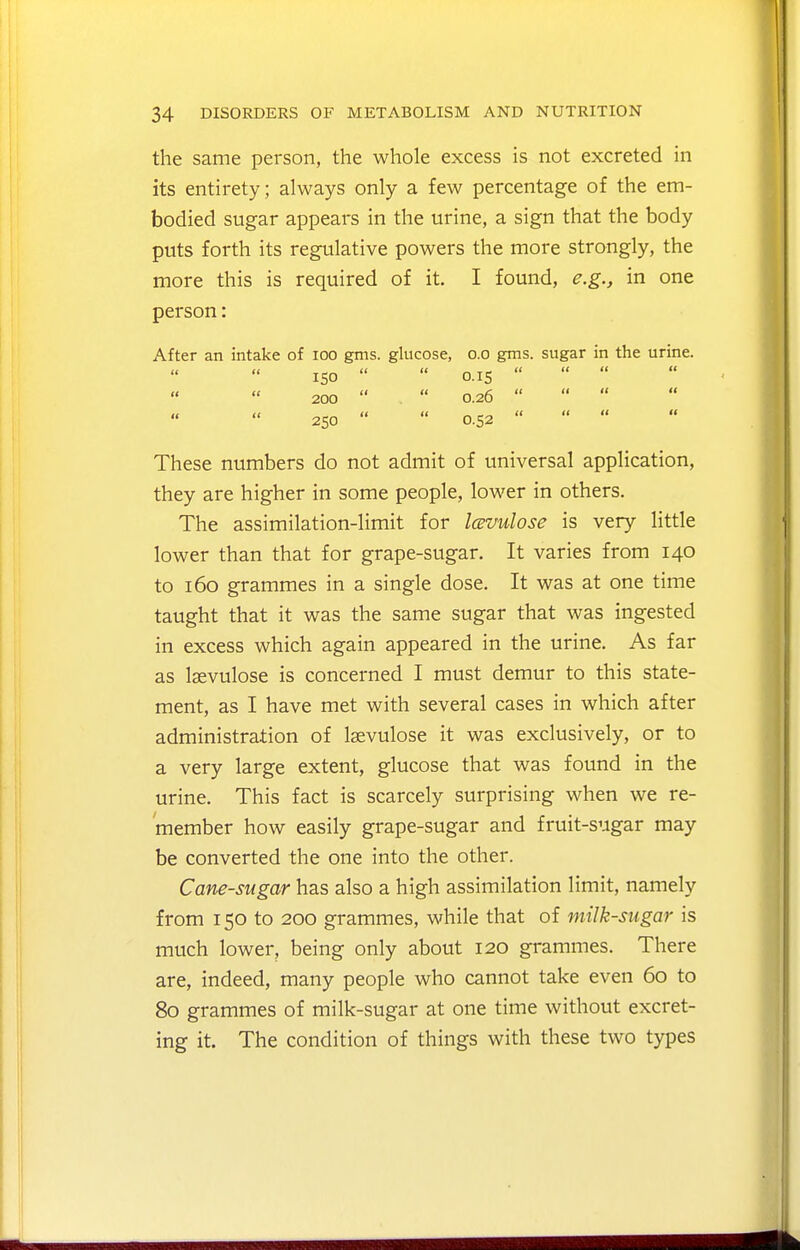 the same person, the whole excess is not excreted in its entirety; always only a few percentage of the em- bodied sugar appears in the urine, a sign that the body puts forth its regulative powers the more strongly, the more this is required of it. I found, e.g., in one person: After an intake of loo gms. glucose, o.o gms. sugar in the urine. ISO   o.is    200   0.26    250   0.52    These numbers do not admit of universal application, they are higher in some people, lower in others. The assimilation-limit for Icevulose is very little lower than that for grape-sugar. It varies from 140 to 160 grammes in a single dose. It was at one time taught that it was the same sugar that was ingested in excess which again appeared in the urine. As far as Igevulose is concerned I must demur to this state- ment, as I have met with several cases in which after administration of Isevulose it was exclusively, or to a very large extent, glucose that was found in the urine. This fact is scarcely surprising when we re- member how easily grape-sugar and fruit-sugar may be converted the one into the other. Cane-sugar has also a high assimilation limit, namely from 150 to 200 grammes, while that of milk-sugar is much lower, being only about 120 grammes. There are, indeed, many people who cannot take even 60 to 80 grammes of milk-sugar at one time without excret- ing it. The condition of things with these two types