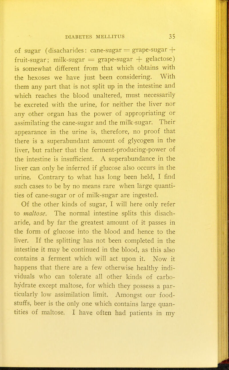 of sugar (disacharides: cane-sugar = grape-sugar+ fruit-sugar; milk-sugar = grape-sugar + gelactose) is somewhat dififerent from that which obtains with the hexoses we have just been considering. With them any part that is not spHt up in the intestine and which reaches the blood unaltered, must necessarily be excreted with the urine, for neither the liver nor any other organ has the power of appropriating or assimilating the cane-sugar and the milk-sugar. Their appearance in the urine is, therefore, no proof that there is a superabundant amount of glycogen in the liver, but rather that the ferment-producing-power of the intestine is insufficient. A superabundance in the liver can only be inferred if glucose also occurs in the urine. Contrary to what has long been held, I find such cases to be by no means rare when large quanti- ties of cane-sugar or of milk-sugar are ingested. Of the other kinds of sugar, I will here only refer to maltose. The normal intestine splits this disach- aride, and by far the greatest amount of it passes in the form of glucose into the blood and hence to the liver. If the splitting has not been completed in the intestine it may be continued in the blood, as this also contains a ferment which will act upon it. Now it happens that there are a few otherwise healthy indi- viduals who can tolerate all other kinds of carbo- hydrate except maltose, for which they possess a par- ticularly low assimilation limit. Amongst our food- stuffs, beer is the only one which contains large quan- tities of maltose. I have often had patients in my