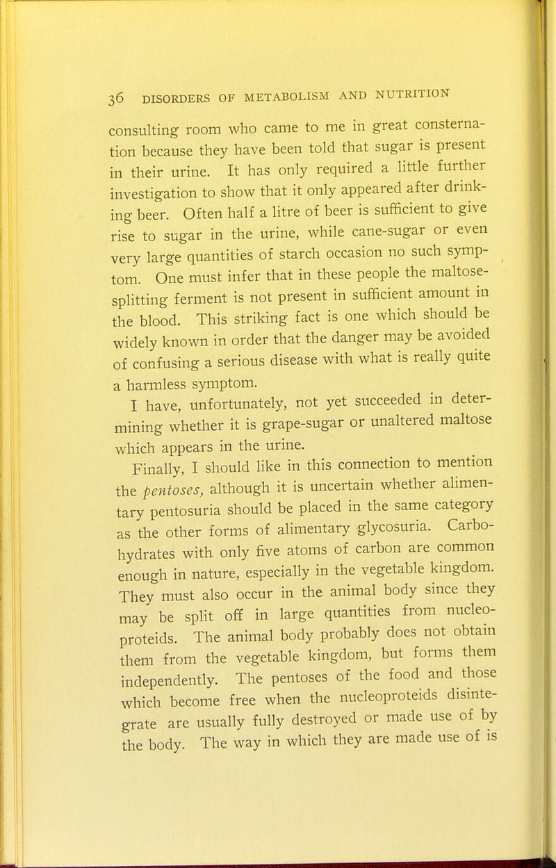 consulting room who came to me in great consterna- tion because they have been told that sugar is present in their urine. It has only required a little further investigation to show that it only appeared after drink- ing beer. Often half a litre of beer is sufficient to give rise to sugar in the urine, while cane-sugar or even very large quantities of starch occasion no such symp- tom. One must infer that in these people the maltose- splitting ferment is not present in sufficient amount in the blood. This striking fact is one which should be widely known in order that the danger may be avoided of confusing a serious disease with what is really quite a harmless symptom. I have, unfortunately, not yet succeeded in deter- mining whether it is grape-sugar or unaltered maltose which appears in the urine. Finally, I should like in this connection to mention the pentoses, although it is uncertain whether alimen- tary pentosuria should be placed in the same category as the other forms of alimentary glycosuria. Carbo- hydrates with only five atoms of carbon are common enough in nature, especially in the vegetable kingdom. They must also occur in the animal body since they may be split off in large quantities from nucleo- proteids. The animal body probably does not obtain them from the vegetable kingdom, but forms them independently. The pentoses of the food and those which become free when the nucleoproteids disnite- grate are usually fully destroyed or made use of by the body. The way in which they are made use of is