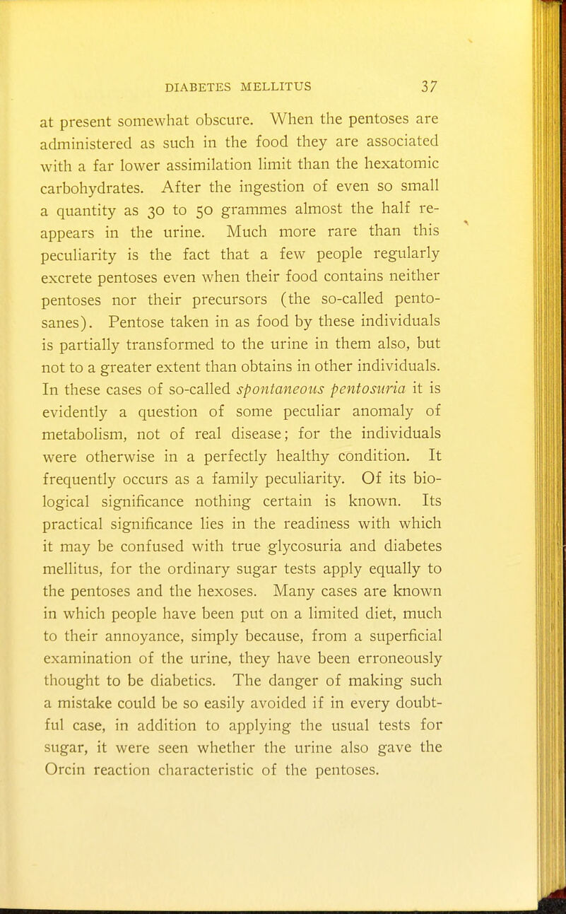 at present somewhat obscure. When the pentoses are administered as such in the food they are associated with a far lower assimilation Hmit than the hexatomic carbohydrates. After the ingestion of even so small a quantity as 30 to 50 grammes almost the half re- appears in the urine. Much more rare than this peculiarity is the fact that a few people regularly excrete pentoses even when their food contains neither pentoses nor their precursors (the so-called pento- sanes). Pentose taken in as food by these individuals is partially transformed to the urine in them also, but not to a greater extent than obtains in other individuals. In these cases of so-called spontaneous pentosuria it is evidently a question of some peculiar anomaly of metabolism, not of real disease; for the individuals were otherwise in a perfectly healthy condition. It frequently occurs as a family peculiarity. Of its bio- logical significance nothing certain is known. Its practical significance lies in the readiness with which it may be confused with true glycosuria and diabetes mellitus, for the ordinary sugar tests apply equally to the pentoses and the hexoses. Many cases are known in which people have been put on a limited diet, much to their annoyance, simply because, from a superficial examination of the urine, they have been erroneously thought to be diabetics. The danger of making such a mistake could be so easily avoided if in every doubt- ful case, in addition to applying the usual tests for sugar, it were seen whether the urine also gave the Orcin reaction characteristic of the pentoses.