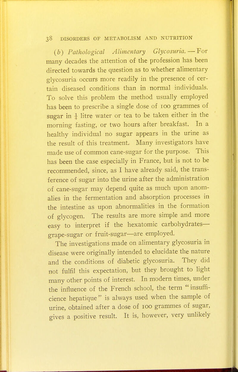 (b) Pathological Alimentary Glycosuria. — For many decades the attention of the profession has been directed towards the question as to whether ahmentary glycosuria occurs more readily in the presence of cer- tain diseased conditions than in normal individuals. To solve this problem the method usually employed has been to prescribe a single dose of loo grammes of sugar in ^ litre water or tea to be taken either in the morning fasting, or two hours after breakfast. In a healthy individual no sugar appears in the urine as the result of this treatment. Many investigators have made use of common cane-sugar for the purpose. This has been the case especially in France, but is not to be recommended, since, as I have already said, the trans- ference of sugar into the urine after the administration of cane-sugar may depend quite as much upon anom- alies in the fermentation and absorption processes in the intestine as upon abnormalities in the formation of glycogen. The results are more simple and more easy to interpret if the hexatomic carbohydrates— grape-sugar or fruit-sugar—are employed. The investigations made on alimentary glycosuria in disease were originally intended to elucidate the nature and the conditions of diabetic glycosuria. They did not fulfil this expectation, but they brought to light many other points of interest. In modern times, under the influence of the French school, the term  insuffi- cience hepatique  is always used when the sample of urine, obtained after a dose of lOO grammes of sugar, gives a positive result. It is, however, very unlikely