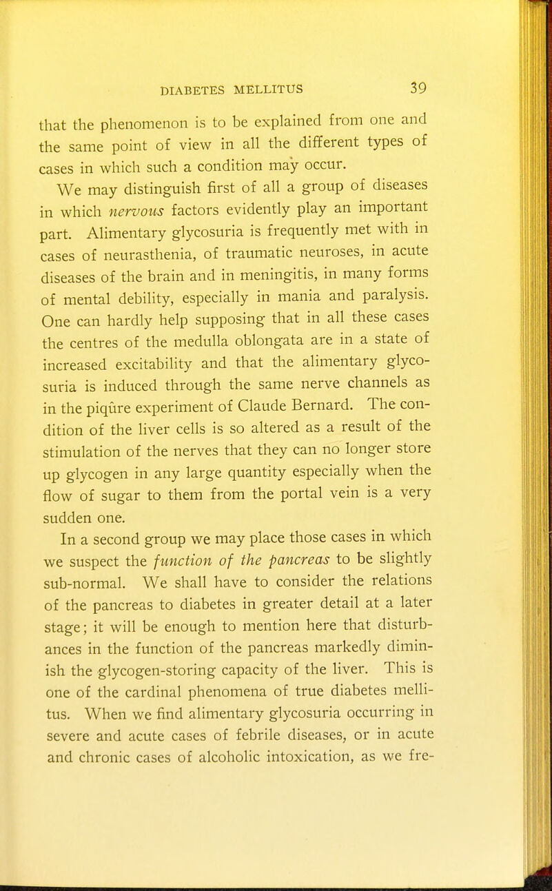 that the phenomenon is to be explained from one and the same point of view in all the different types of cases in which such a condition may occur. We may distinguish first of all a group of diseases in which nervous factors evidently play an important part. Alimentary glycosuria is frequently met with in cases of neurasthenia, of traumatic neuroses, in acute diseases of the brain and in meningitis, in many forms of mental debility, especially in mania and paralysis. One can hardly help supposing that in all these cases the centres of the medulla oblongata are in a state of increased excitability and that the alimentary glyco- suria is induced through the same nerve channels as in the piqure experiment of Claude Bernard. The con- dition of the liver cells is so altered as a result of the stimulation of the nerves that they can no longer store up glycogen in any large quantity especially when the flow of sugar to them from the portal vein is a very sudden one. In a second group we may place those cases in which we suspect the function of the pancreas to be slightly sub-normal. We shall have to consider the relations of the pancreas to diabetes in greater detail at a later stage; it will be enough to mention here that disturb- ances in the function of the pancreas markedly dimin- ish the glycogen-storing capacity of the liver. This is one of the cardinal phenomena of true diabetes melli- tus. When we find alimentary glycosuria occurring in severe and acute cases of febrile diseases, or in acute and chronic cases of alcoholic intoxication, as we fre-