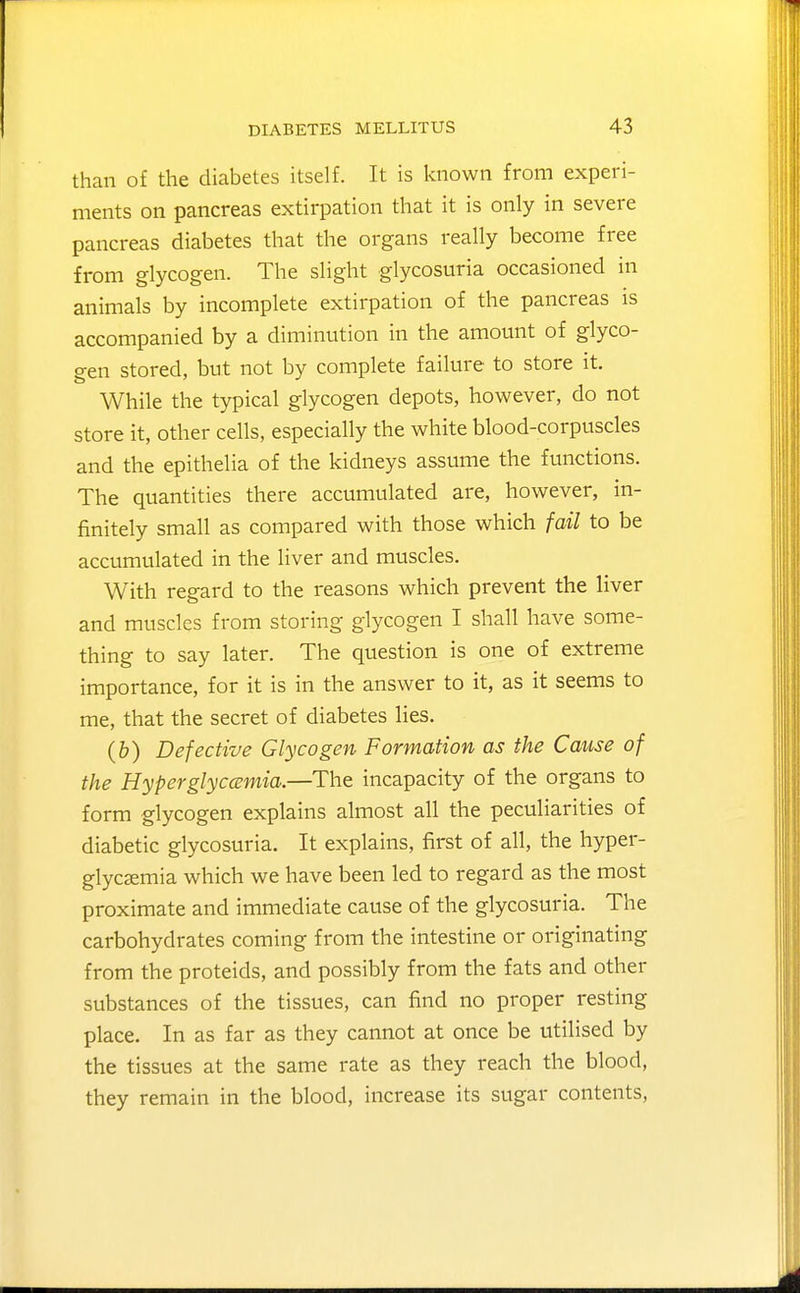 than of the diabetes itself. It is known from experi- ments on pancreas extirpation that it is only in severe pancreas diabetes that the organs really become free from glycogen. The slight glycosuria occasioned in animals by incomplete extirpation of the pancreas is accompanied by a diminution in the amount of glyco- gen stored, but not by complete failure to store it. While the typical glycogen depots, however, do not store it, other cells, especially the white blood-corpuscles and the epithelia of the kidneys assume the functions. The quantities there accumulated are, however, in- finitely small as compared with those which fail to be accumulated in the liver and muscles. With regard to the reasons which prevent the liver and muscles from storing glycogen I shall have some- thing to say later. The question is one of extreme importance, for it is in the answer to it, as it seems to me, that the secret of diabetes lies. (&) Defective Glycogen Formation as the Cause of the Hyperglycemia.—The incapacity of the organs to form glycogen explains almost all the peculiarities of diabetic glycosuria. It explains, first of all, the hyper- glycsemia which we have been led to regard as the most proximate and immediate cause of the glycosuria. The carbohydrates coming from the intestine or originating from the proteids, and possibly from the fats and other substances of the tissues, can find no proper resting place. In as far as they cannot at once be utilised by the tissues at the same rate as they reach the blood, they remain in the blood, increase its sugar contents.