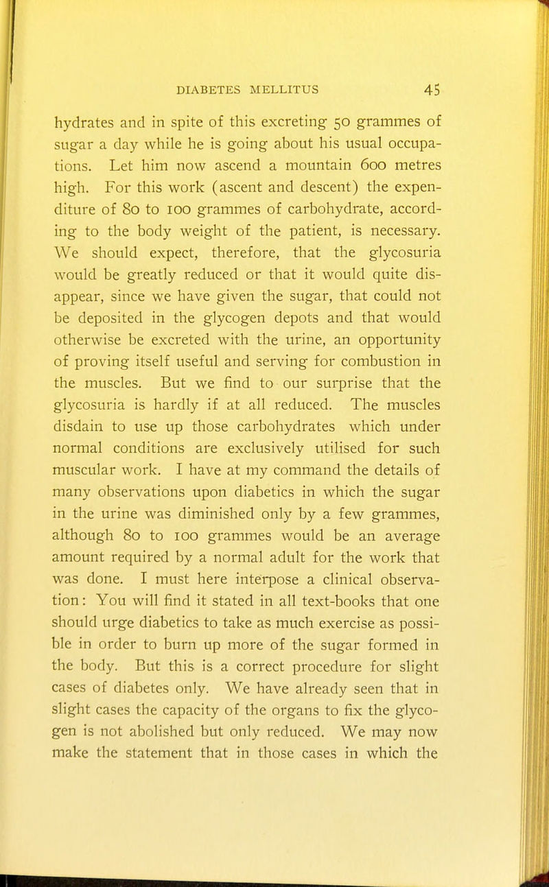 hydrates and in spite of this excreting 50 grammes of sugar a day while he is going about his usual occupa- tions. Let him now ascend a mountain 600 metres high. For this work (ascent and descent) the expen- diture of 80 to 100 grammes of carbohydrate, accord- ing to the body weight of the patient, is necessary. We should expect, therefore, that the glycosuria would be greatly reduced or that it would quite dis- appear, since we have given the sugar, that could not be deposited in the glycogen depots and that would otherwise be excreted with the urine, an opportunity of proving itself useful and serving for combustion in the muscles. But we find to our surprise that the glycosuria is hardly if at all reduced. The muscles disdain to use up those carbohydrates which under normal conditions are exclusively utilised for such muscular work. I have at my command the details of many observations upon diabetics in which the sugar in the urine was diminished only by a few grammes, although 80 to 100 grammes would be an average amount required by a normal adult for the work that was done. I must here interpose a clinical observa- tion : You will find it stated in all text-books that one should urge diabetics to take as much exercise as possi- ble in order to burn up more of the sugar formed in the body. But this is a correct procedure for slight cases of diabetes only. We have already seen that in slight cases the capacity of the organs to fix the glyco- gen is not abolished but only reduced. We may now make the statement that in those cases in which the