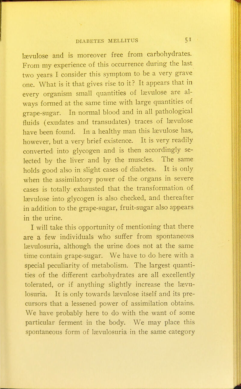 lavtilose and is moreover free from carbohydrates. From my experience of this occurrence during the last two years I consider this symptom to be a very grave one. What is it that gives rise to it? It appears that in every organism small quantities of Izevulose are al- ways formed at the same time with large quantities of grape-sugar. In normal blood and in all pathological fluids (exudates and transudates) traces of lasvulose have been found. In a healthy man this Isevulose has, however, but a very brief existence. It is very readily converted into glycogen and is then accordingly se- lected by the liver and by the muscles. The same holds good also in slight cases of diabetes. It is only when the assimilatory power of the organs in severe cases is totally exhausted that the transformation of Isevulose into glycogen is also checked, and thereafter in addition to the grape-sugar, fruit-sugar also appears in the urine. I will take this opportunity of mentioning that there are a few individuals who suffer from spontaneous Isevulosuria, although the urine does not at the same time contain grape-sugar. We have to do here with a special peculiarity of metabolism. The largest quanti- ties of the different carbohydrates are all excellently tolerated, or if anything slightly increase the laevu- losuria. It is only towards Isevulose itself and its pre- cursors that a lessened power of assimilation obtains. We have probably here to do with the want of some particular ferment in the body. We may place this spontaneous form of Isevulosuria in the same category
