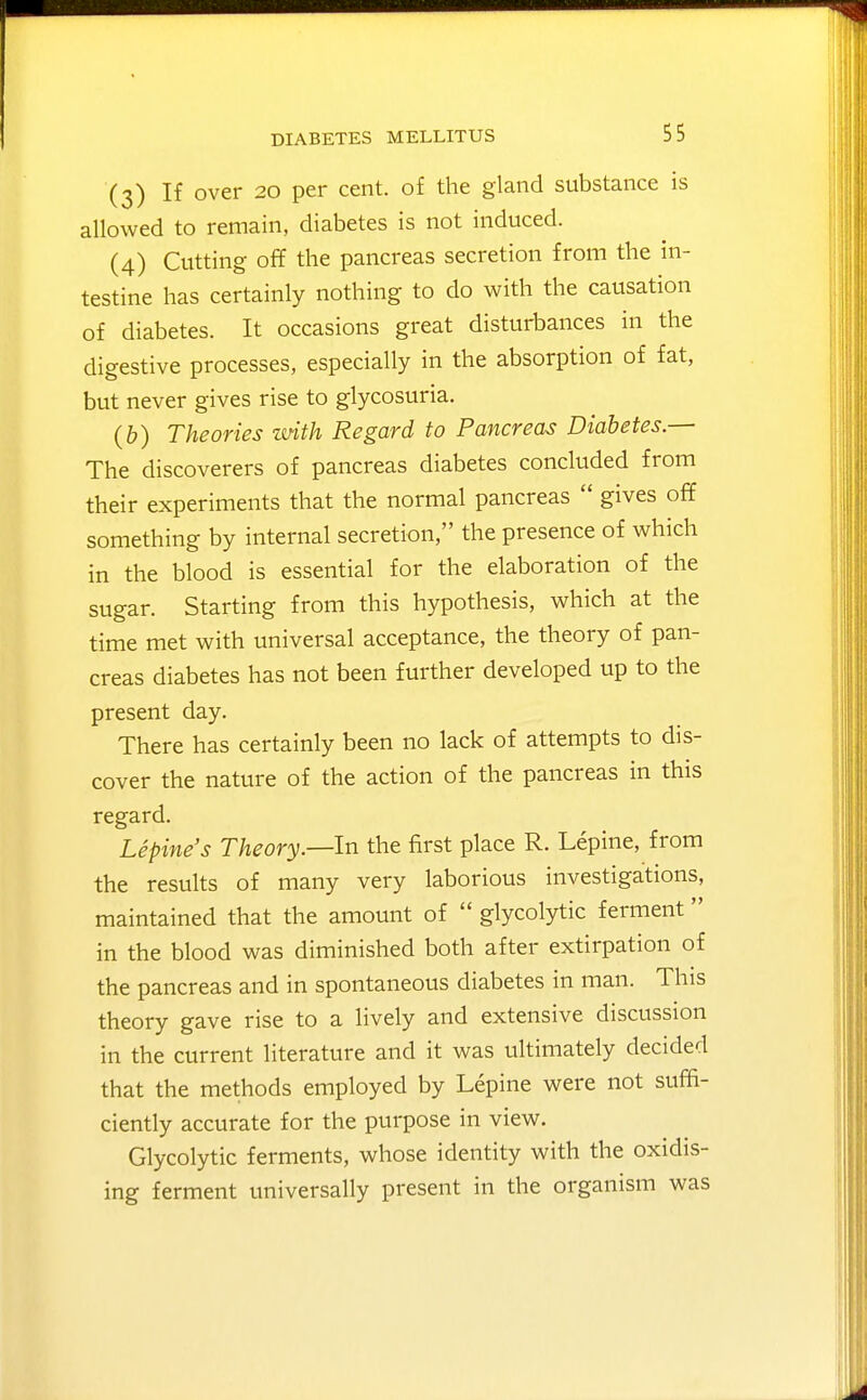 (3) If over 20 per cent, of the gland substance is allowed to remain, diabetes is not induced. (4) Cutting off the pancreas secretion from the in- testine has certainly nothing to do with the causation of diabetes. It occasions great disturbances in the digestive processes, especially in the absorption of fat, but never gives rise to glycosuria. (b) Theories with Regard to Pancreas Diabetes.— The discoverers of pancreas diabetes concluded from their experiments that the normal pancreas  gives off something by internal secretion, the presence of which in the blood is essential for the elaboration of the sugar. Starting from this hypothesis, which at the time met with universal acceptance, the theory of pan- creas diabetes has not been further developed up to the present day. There has certainly been no lack of attempts to dis- cover the nature of the action of the pancreas in this regard. Lepine's Theory.—In the first place R. Lepine, from the results of many very laborious investigations, maintained that the amount of  glycolytic ferment in the blood was diminished both after extirpation of the pancreas and in spontaneous diabetes in man. This theory gave rise to a lively and extensive discussion in the current literature and it was ultimately decided that the methods employed by Lepine were not suffi- ciently accurate for the purpose in view. Glycolytic ferments, whose identity with the oxidis- ing ferment universally present in the organism was