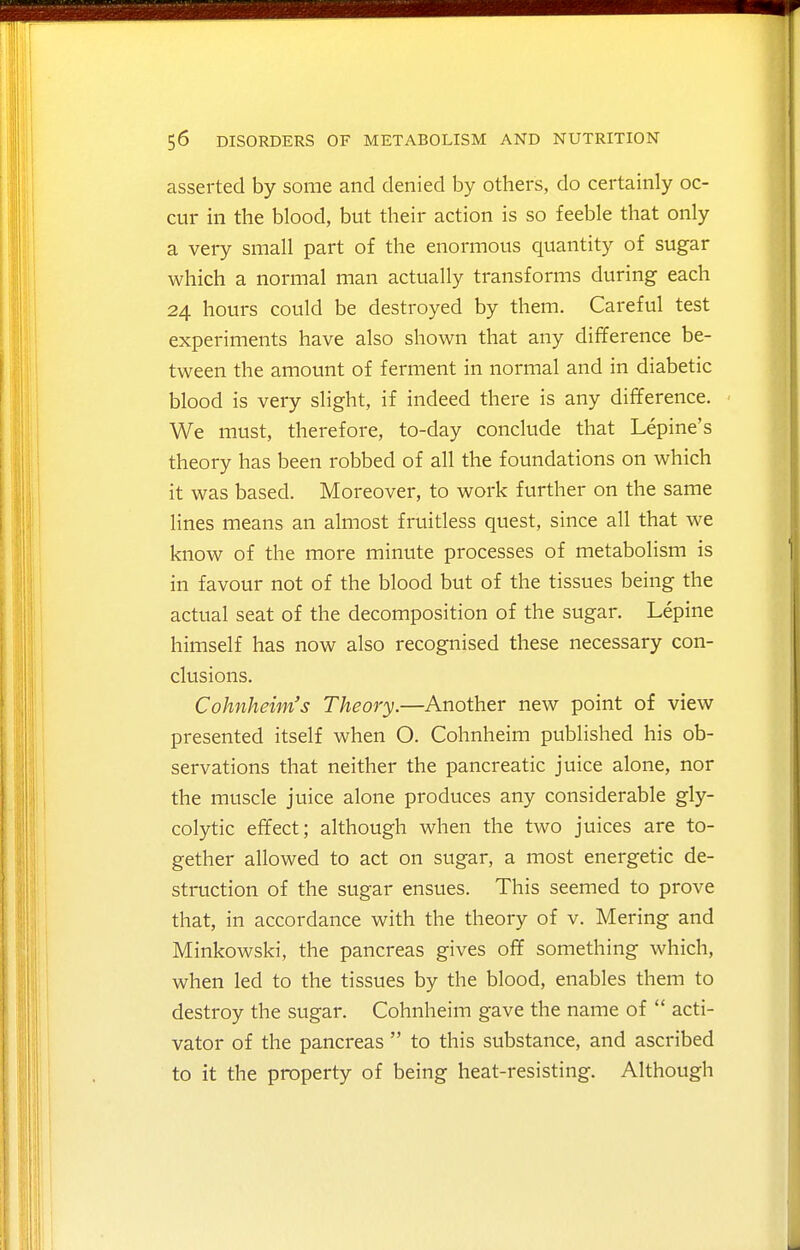 asserted by some and denied by others, do certainly oc- cur in the blood, but their action is so feeble that only a very small part of the enormous quantity of sugar which a normal man actually transforms during each 24 hours could be destroyed by them. Careful test experiments have also shown that any difference be- tween the amount of ferment in normal and in diabetic blood is very slight, if indeed there is any difference. We must, therefore, to-day conclude that Lepine's theory has been robbed of all the foundations on which it was based. Moreover, to work further on the same lines means an almost fruitless quest, since all that we know of the more minute processes of metabolism is in favour not of the blood but of the tissues being the actual seat of the decomposition of the sugar. Lepine himself has now also recognised these necessary con- clusions. Cohnheim's Theory.—Another new point of view presented itself when O. Cohnheim published his ob- servations that neither the pancreatic juice alone, nor the muscle juice alone produces any considerable gly- colytic effect; although when the two juices are to- gether allowed to act on sugar, a most energetic de- struction of the sugar ensues. This seemed to prove that, in accordance with the theory of v. Mering and Minkowski, the pancreas gives off something which, when led to the tissues by the blood, enables them to destroy the sugar. Cohnheim gave the name of  acti- vator of the pancreas  to this substance, and ascribed to it the property of being heat-resisting. Although