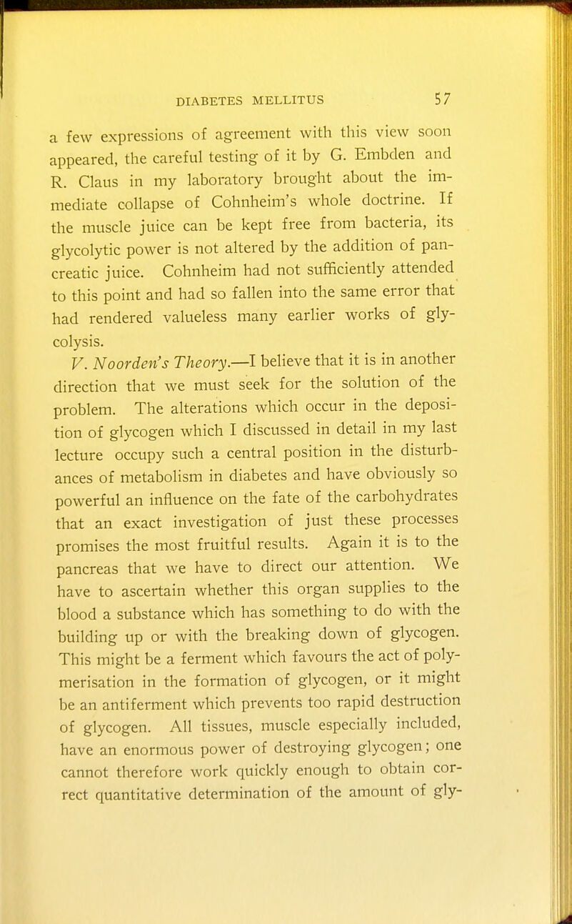 a few expressions of agreement with this view soon appeared, the careful testing of it by G. Embclen and R. Claus in my laboratory brought about the im- mediate collapse of Cohnheim's whole doctrine. If the muscle juice can be kept free from bacteria, its glycolytic power is not altered by the addition of pan- creatic juice. Cohnheim had not sufficiently attended to this point and had so fallen into the same error that had rendered valueless many earlier works of gly- colysis. V. Noorden's Theory.—I believe that it is in another direction that we must seek for the solution of the problem. The alterations which occur in the deposi- tion of glycogen which I discussed in detail in my last lecture occupy such a central position in the disturb- ances of metabolism in diabetes and have obviously so powerful an influence on the fate of the carbohydrates that an exact investigation of just these processes promises the most fruitful results. Again it is to the pancreas that we have to direct our attention. We have to ascertain whether this organ supplies to the blood a substance which has something to do with the building up or with the breaking down of glycogen. This might be a ferment which favours the act of poly- merisation in the formation of glycogen, or it might be an antiferment which prevents too rapid destruction of glycogen. All tissues, muscle especially included, have an enormous power of destroying glycogen; one cannot therefore work quickly enough to obtain cor- rect quantitative determination of the amount of gly-