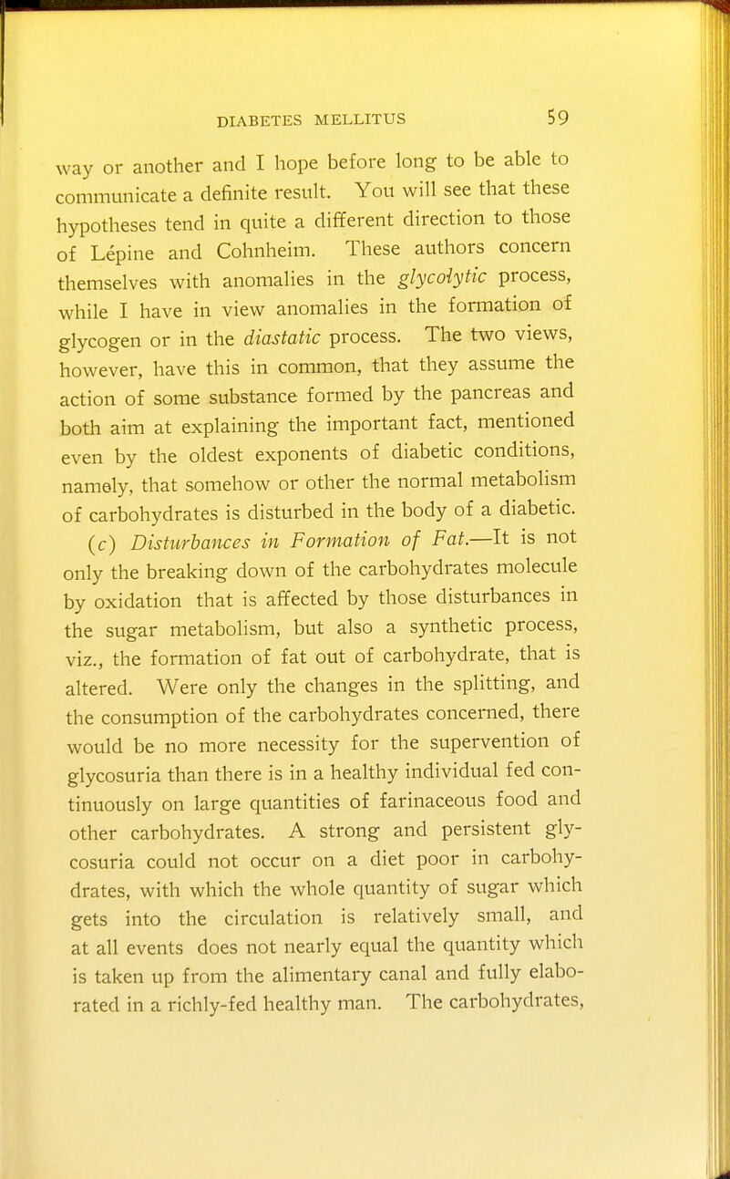 way or another and I hope before long to be able to communicate a definite result. You will see that these hypotheses tend in quite a different direction to those of Lepine and Cohnheim. These authors concern themselves with anomalies in the glycolytic process, while I have in view anomalies in the fomiation of glycogen or in the diastatic process. The two views, however, have this in common, that they assume the action of some substance formed by the pancreas and both aim at explaining the important fact, mentioned even by the oldest exponents of diabetic conditions, namely, that somehow or other the normal metabolism of carbohydrates is disturbed in the body of a diabetic. (c) Disturbances in Formation of Fat.—It is not only the breaking down of the carbohydrates molecule by oxidation that is affected by those disturbances in the sugar metabolism, but also a synthetic process, viz., the formation of fat out of carbohydrate, that is altered. Were only the changes in the splitting, and the consumption of the carbohydrates concerned, there would be no more necessity for the supervention of glycosuria than there is in a healthy individual fed con- tinuously on large quantities of farinaceous food and other carbohydrates. A strong and persistent gly- cosuria could not occur on a diet poor in carbohy- drates, with which the whole quantity of sugar which gets into the circulation is relatively small, and at all events does not nearly equal the quantity which is taken up from the alimentary canal and fully elabo- rated in a richly-fed healthy man. The carbohydrates.