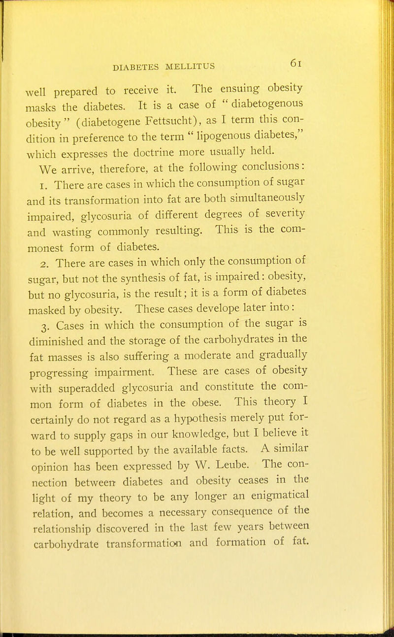 well prepared to receive it. The ensuing obesity masks the diabetes. It is a case of  diabetogenous obesity (diabetogene Fettsucht), as I term this con- dition in preference to the term  lipogenous diabetes, which expresses the doctrine more usually held. We arrive, therefore, at the following conclusions: 1. There are cases in which the consumption of sugar and its transformation into fat are both simultaneously impaired, glycosuria of different degrees of severity and wasting commonly resulting. This is the com- monest form of diabetes. 2. There are cases in which only the consumption of sugar, but not the synthesis of fat, is impaired: obesity, but no glycosuria, is the result; it is a form of diabetes masked by obesity. These cases develope later into: 3. Cases in which the consumption of the sugar is diminished and the storage of the carbohydrates in the fat masses is also suffering a moderate and gradually progressing impairment. These are cases of obesity with superadded glycosuria and constitute the com- mon form of diabetes in the obese. This theory I certainly do not regard as a hypothesis merely put for- ward to supply gaps in our knowledge, but I believe it to be well supported by the available facts. A similar opinion has been expressed by W. Leube. The con- nection between diabetes and obesity ceases in the light of my theory to be any longer an enigmatical relation, and becomes a necessary consequence of the relationship discovered in the last few years between carbohydrate transformatio4i and formation of fat.