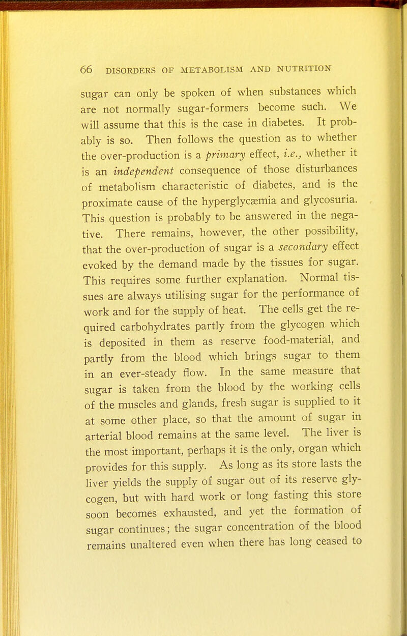 sugar can only be spoken of when substances which are not normally sugar-formers become such. We will assume that this is the case in diabetes. It prob- ably is so. Then follows the question as to whether the over-production is a primary effect, i.e., whether it is an independent consequence of those disturbances of metabolism characteristic of diabetes, and is the proximate cause of the hyperglycsemia and glycosuria. This question is probably to be answered in the nega- tive. There remains, however, the other possibility, that the over-production of sugar is a secondary effect evoked by the demand made by the tissues for sugar. This requires some further explanation. Normal tis- sues are always utilising sugar for the performance of work and for the supply of heat. The cells get the re- quired carbohydrates partly from the glycogen which is deposited in them as reserve food-material, and partly from the blood which brings sugar to them in an ever-steady flow. In the same measure that sugar is taken from the blood by the working cells of the muscles and glands, fresh sugar is supplied to it at some other place, so that the amount of sugar in arterial blood remains at the same level. The liver is the most important, perhaps it is the only, organ which provides for this supply. As long as its store lasts the liver yields the supply of sugar out of its reserve gly- cogen, but with hard work or long fasting this store soon becomes exhausted, and yet the formation of sugar continues; the sugar concentration of the blood remains unaltered even when there has long ceased to