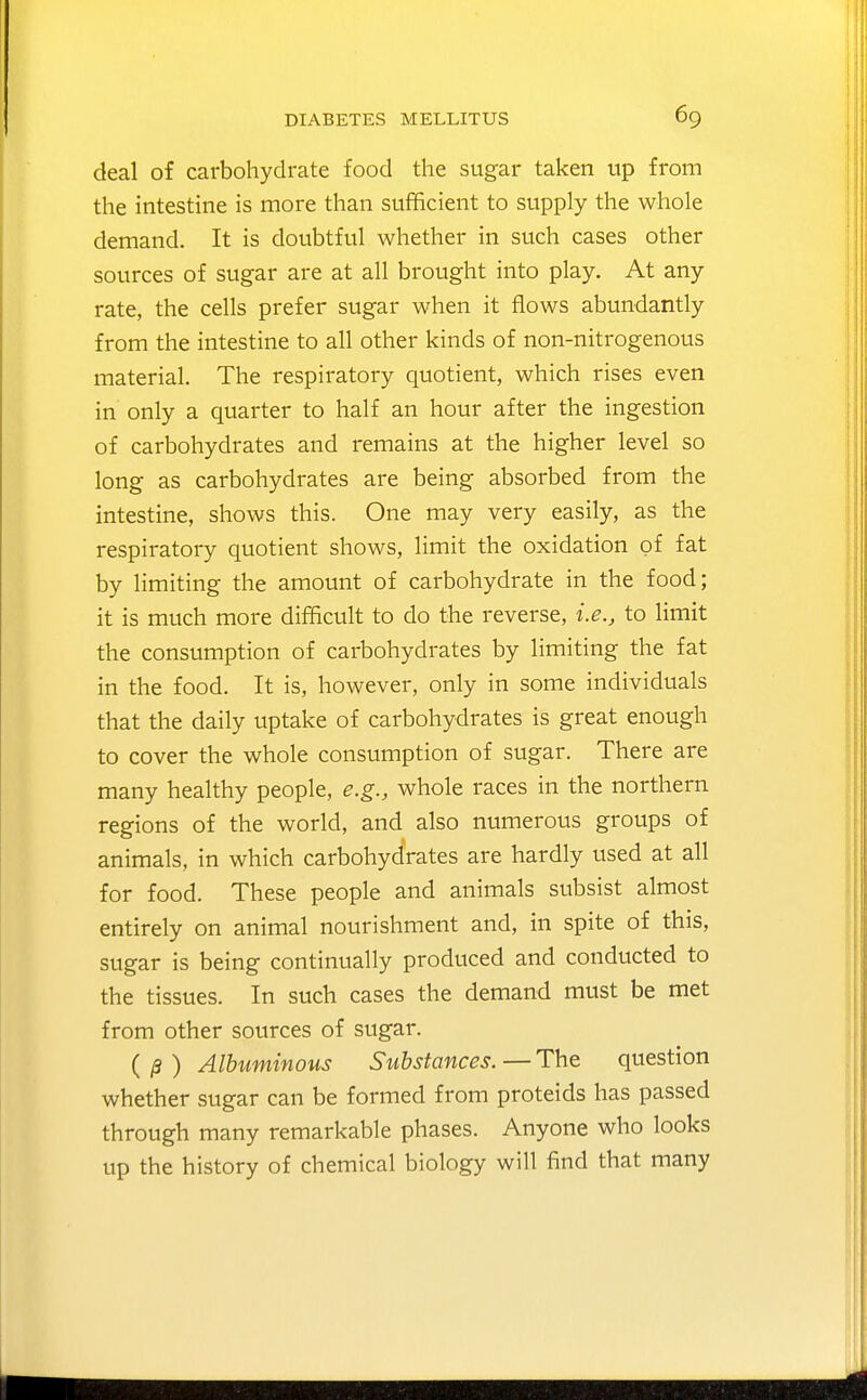 deal of carbohydrate food the sugar taken up from the intestine is more than sufficient to supply the whole demand. It is doubtful whether in such cases other sources of sugar are at all brought into play. At any rate, the cells prefer sugar when it flows abundantly from the intestine to all other kinds of non-nitrogenous material. The respiratory quotient, which rises even in only a quarter to half an hour after the ingestion of carbohydrates and remains at the higher level so long as carbohydrates are being absorbed from the intestine, shows this. One may very easily, as the respiratory quotient shows, limit the oxidation of fat by limiting the amount of carbohydrate in the food; it is much more difficult to do the reverse, i.e., to limit the consumption of carbohydrates by limiting the fat in the food. It is, however, only in some individuals that the daily uptake of carbohydrates is great enough to cover the whole consumption of sugar. There are many healthy people, e.g., whole races in the northern regions of the world, and also numerous groups of animals, in which carbohydrates are hardly used at all for food. These people and animals subsist almost entirely on animal nourishment and, in spite of this, sugar is being continually produced and conducted to the tissues. In such cases the demand must be met from other sources of sugar. Albuminous Substances.—The question whether sugar can be formed from proteids has passed through many remarkable phases. Anyone who looks up the history of chemical biology will find that many