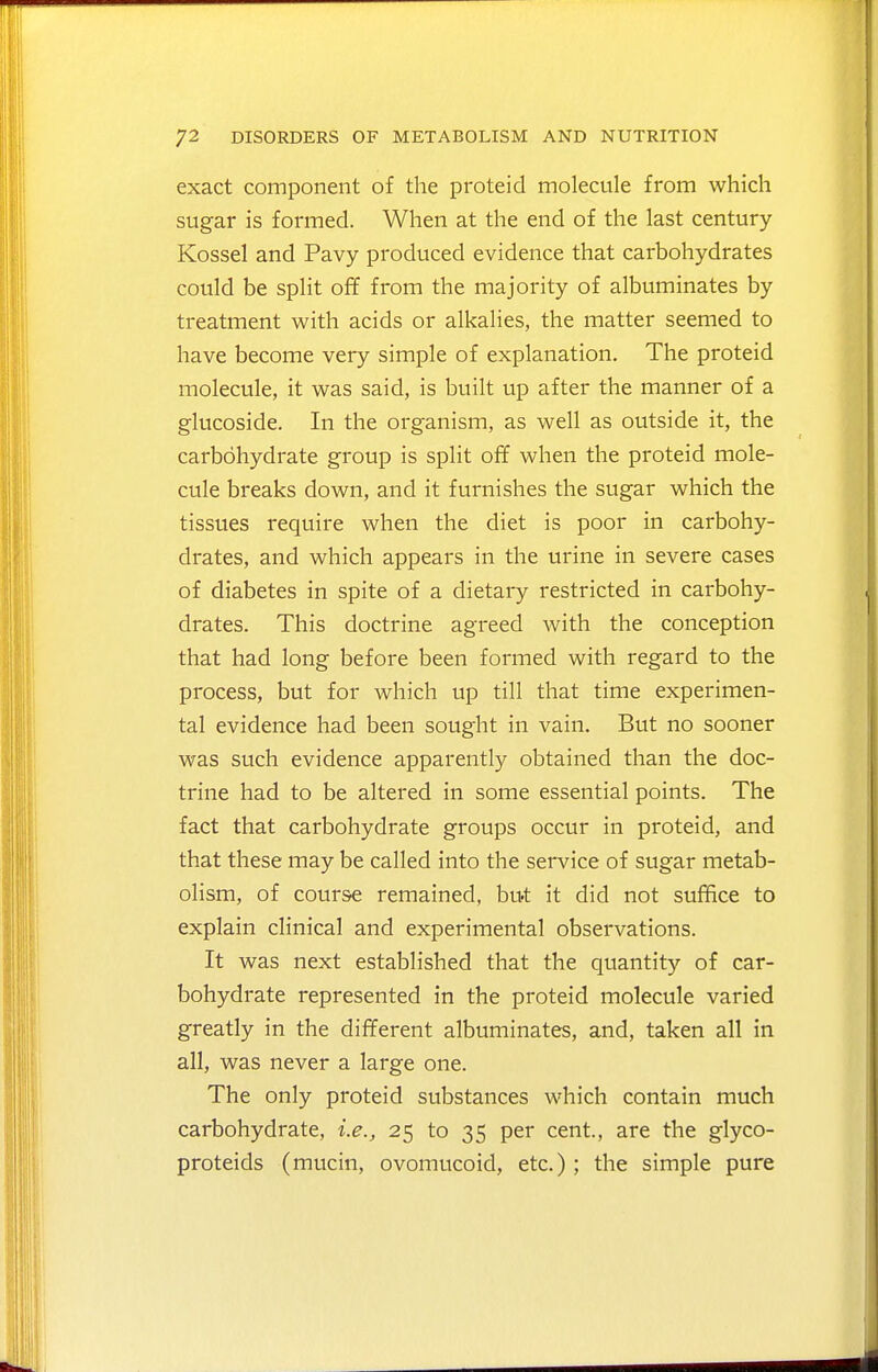 exact component of the proteid molecule from which sugar is formed. When at the end of the last century Kossel and Pavy produced evidence that carbohydrates could be split off from the majority of albuminates by treatment with acids or alkalies, the matter seemed to have become very simple of explanation. The proteid molecule, it was said, is built up after the manner of a glucoside. In the organism, as well as outside it, the carbohydrate group is split ofif when the proteid mole- cule breaks down, and it furnishes the sugar which the tissues require when the diet is poor in carbohy- drates, and which appears in the urine in severe cases of diabetes in spite of a dietary restricted in carbohy- drates. This doctrine agreed with the conception that had long before been formed with regard to the process, but for which up till that time experimen- tal evidence had been sought in vain. But no sooner was such evidence apparently obtained than the doc- trine had to be altered in some essential points. The fact that carbohydrate groups occur in proteid, and that these may be called into the service of sugar metab- olism, of course remained, but it did not suffice to explain clinical and experimental observations. It was next established that the quantity of car- bohydrate represented in the proteid molecule varied greatly in the different albuminates, and, taken all in all, was never a large one. The only proteid substances which contain much carbohydrate, i.e., 25 to 35 per cent., are the glyco- proteids (mucin, ovomucoid, etc.); the simple pure