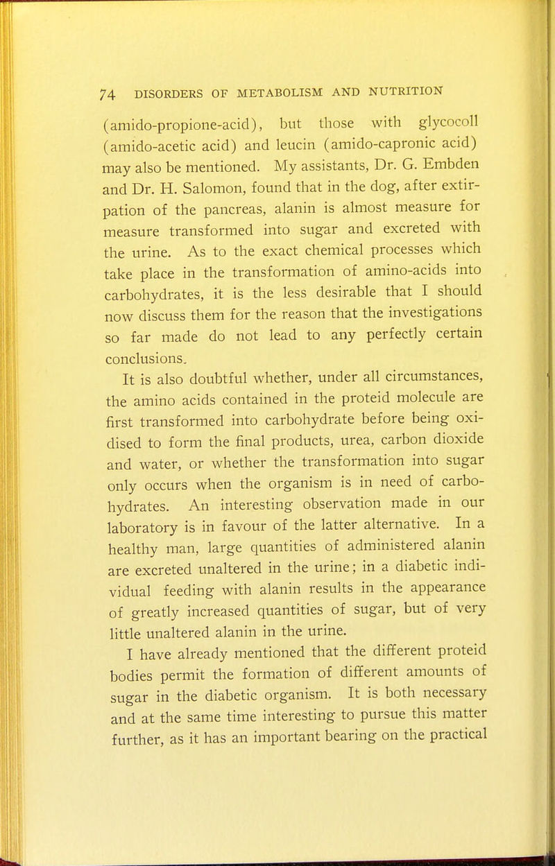 (amido-propione-acid), but those with glycocoll (amido-acetic acid) and leucin (amido-capronic acid) may also be mentioned. My assistants, Dr. G. Embden and Dr. H. Salomon, found that in the dog, after extir- pation of the pancreas, alanin is almost measure for measure transformed into sugar and excreted with the urine. As to the exact chemical processes which take place in the transformation of amino-acids into carbohydrates, it is the less desirable that I should now discuss them for the reason that the investigations so far made do not lead to any perfectly certain conclusions. It is also doubtful whether, under all circumstances, the amino acids contained in the proteid molecule are first transformed into carbohydrate before being oxi- dised to form the final products, urea, carbon dioxide and water, or whether the transformation into sugar only occurs when the organism is in need of carbo- hydrates. An interesting observation made in our laboratory is in favour of the latter alternative. In a healthy man, large quantities of administered alanin are excreted unaltered in the urine; in a diabetic indi- vidual feeding with alanin results in the appearance of greatly increased quantities of sugar, but of very little unaltered alanin in the urine. I have already mentioned that the different proteid bodies permit the formation of different amounts of sugar in the diabetic organism. It is both necessary and at the same time interesting to pursue this matter further, as it has an important bearing on the practical