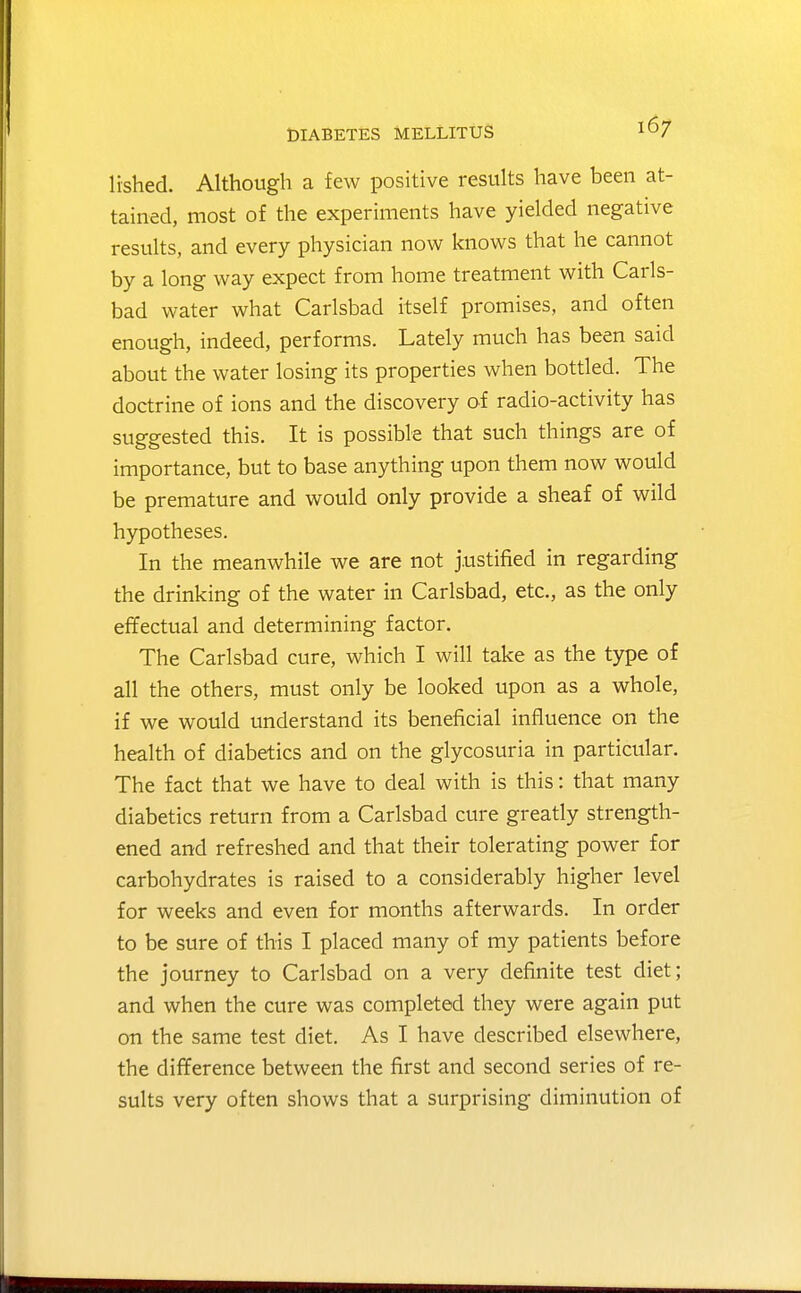 lished. Although a few positive results have been at- tained, most of the experiments have yielded negative results, and every physician now knows that he cannot by a long way expect from home treatment with Carls- bad water what Carlsbad itself promises, and often enough, indeed, performs. Lately much has been said about the water losing its properties when bottled. The doctrine of ions and the discovery of radio-activity has suggested this. It is possible that such things are of importance, but to base anything upon them now would be premature and would only provide a sheaf of wild hypotheses. In the meanwhile we are not justified in regarding the drinking of the water in Carlsbad, etc., as the only effectual and determining factor. The Carlsbad cure, which I will take as the type of all the others, must only be looked upon as a whole, if we would understand its beneficial influence on the health of diabetics and on the glycosuria in particular. The fact that we have to deal with is this: that many diabetics return from a Carlsbad cure greatly strength- ened and refreshed and that their tolerating power for carbohydrates is raised to a considerably higher level for weeks and even for months afterwards. In order to be sure of this I placed many of my patients before the journey to Carlsbad on a very definite test diet; and when the cure was completed they were again put on the same test diet. As I have described elsewhere, the difference between the first and second series of re- sults very often shows that a surprising diminution of