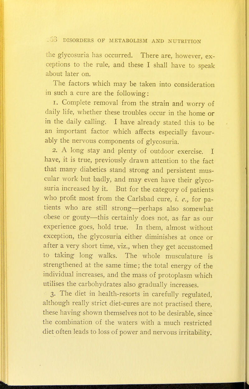 the glycosuria has occurred. There are, however, ex- ceptions to the rule, and these I shall have to speak about later on. The factors which may be taken into consideration in such a cure are the following: 1. Complete removal from the strain and worry of daily life, whether these troubles occur in the home or in the daily calling. I have already stated this to be an important factor which affects especially favour- ably the nervous components of glycosuria. 2. A long stay and plenty of outdoor exercise. I have, it is true, previously drawn attention to the fact that many diabetics stand strong and persistent mus- cular work but badly, and may even have their glyco- suria increased by it. But for the category of patients who profit most from the Carlsbad cure, i. e., for pa- tients who are still strong—^perhaps also somewhat obese or gouty—this certainly does not, as far as our experience goes, hold true. In them, almost without exception, the glycosuria either diminishes at once or after a very short time, viz., when they get accustomed to taking long walks. The whole musculature is strengthened at the same time; the total energy of the individual increases, and the mass of protoplasm which utilises the carbohydrates also gradually increases. 3. The diet in health-resorts in carefully regulated, although really strict diet-cures are not practised there, these having shown themselves not to be desirable, since the combination of the waters with a much restricted diet often leads to loss of power and nervous irritability.