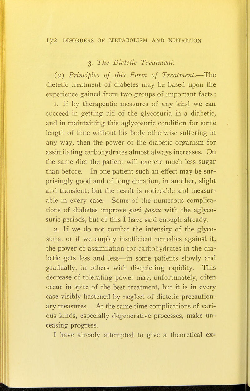 3. The Dietetic Treatment. (a) Principles of this Form of Treatment.—The dietetic treatment of diabetes may be based upon the experience gained from two groups of important facts: 1. If by therapeutic measures of any kind we can succeed in getting rid of the glycosuria in a diabetic, and in maintaining this aglycosuric condition for some length of time without his body otherwise suffering in any way, then the power of the diabetic organism for assimilating carbohydrates almost always increases. On the same diet the patient will excrete much less sugar than before. In one patient such an effect may be sur- prisingly good and of long duration, in another, slight and transient; but the result is noticeable and measur- able in every case. Some of the numerous complica- tions of diabetes improve pari passu with the aglyco- suric periods, but of this I have said enough already. 2. If we do not combat the intensity of the glyco- suria, or if we employ insufficient remedies against it, the power of assimilation for carbohydrates in the dia- betic gets less and less—in some patients slowly and gradually, in others with disquieting rapidity. This decrease of tolerating power may, unfortunately, often occur in spite of the best treatment, but it is in every case visibly hastened by neglect of dietetic precaution- ary measures. At the same time complications of vari- ous kinds, especially degenerative processes, make un- ceasing progress. I have already attempted to give a theoretical ex-