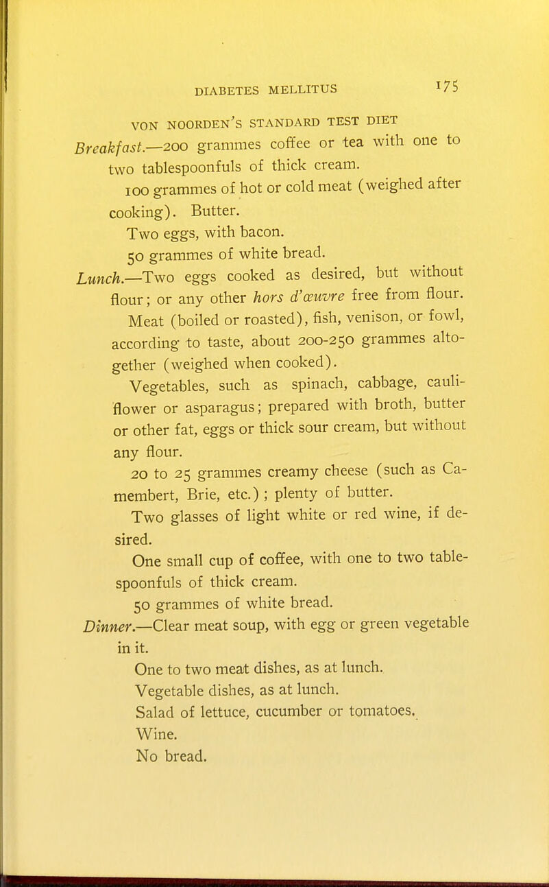 VON noorden's standard test diet Breakfast.—200 grammes coffee or tea with one to two tablespoonfuls of thick cream. 100 grammes of hot or cold meat (weighed after cooking). Butter. Two eggs, with bacon. 50 grammes of white bread. Lunch.—Two eggs cooked as desired, but without flour; or any other hors d'couvre free from flour. Meat (boiled or roasted), fish, venison, or fowl, according to taste, about 200-250 grammes alto- gether (weighed when cooked). Vegetables, such as spinach, cabbage, cauli- flower or asparagus; prepared with broth, butter or other fat, eggs or thick sour cream, but without any flour. 20 to 25 grammes creamy cheese (such as Ca- membert, Brie, etc.) ; plenty of butter. Two glasses of light white or red wine, if de- sired. One small cup of coffee, with one to two table- spoonfuls of thick cream. 50 grammes of white bread. Dinner—ClesLV meat soup, with egg or green vegetable in it. One to two meat dishes, as at lunch. Vegetable dishes, as at lunch. Salad of lettuce, cucumber or tomatoes. Wine. No bread.