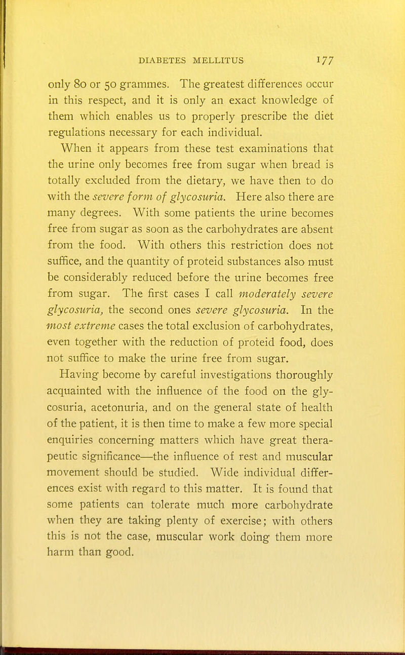 only 80 or 50 grammes. The greatest differences occur in this respect, and it is only an exact knowledge of them which enables us to properly prescribe the diet regulations necessary for each individual. When it appears from these test examinations that the urine only becomes free from sugar when bread is totally excluded from the dietary, we have then to do with the severe form of glycosuria. Here also there are many degrees. With some patients the urine becomes free from sugar as soon as the carbohydrates are absent from the food. With others this restriction does not suffice, and the quantity of proteid substances also must be considerably reduced before the urine becomes free from sugar. The first cases I call moderately severe glycosuria, the second ones severe glycosuria. In the most extreme cases the total exclusion of carbohydrates, even together with the reduction of proteid food, does not suffice to make the urine free from sugar. Having become by careful investigations thoroughly acquainted with the influence of the food on the gly- cosuria, acetonuria, and on the general state of health of the patient, it is then time to make a few more special enquiries concerning matters which have great thera- peutic significance—the influence of rest and muscular movement should be studied. Wide individual differ- ences exist with regard to this matter. It is found that some patients can tolerate mvich more carbohydrate when they are taking plenty of exercise; with others this is not the case, muscular work doing them more harm than good.
