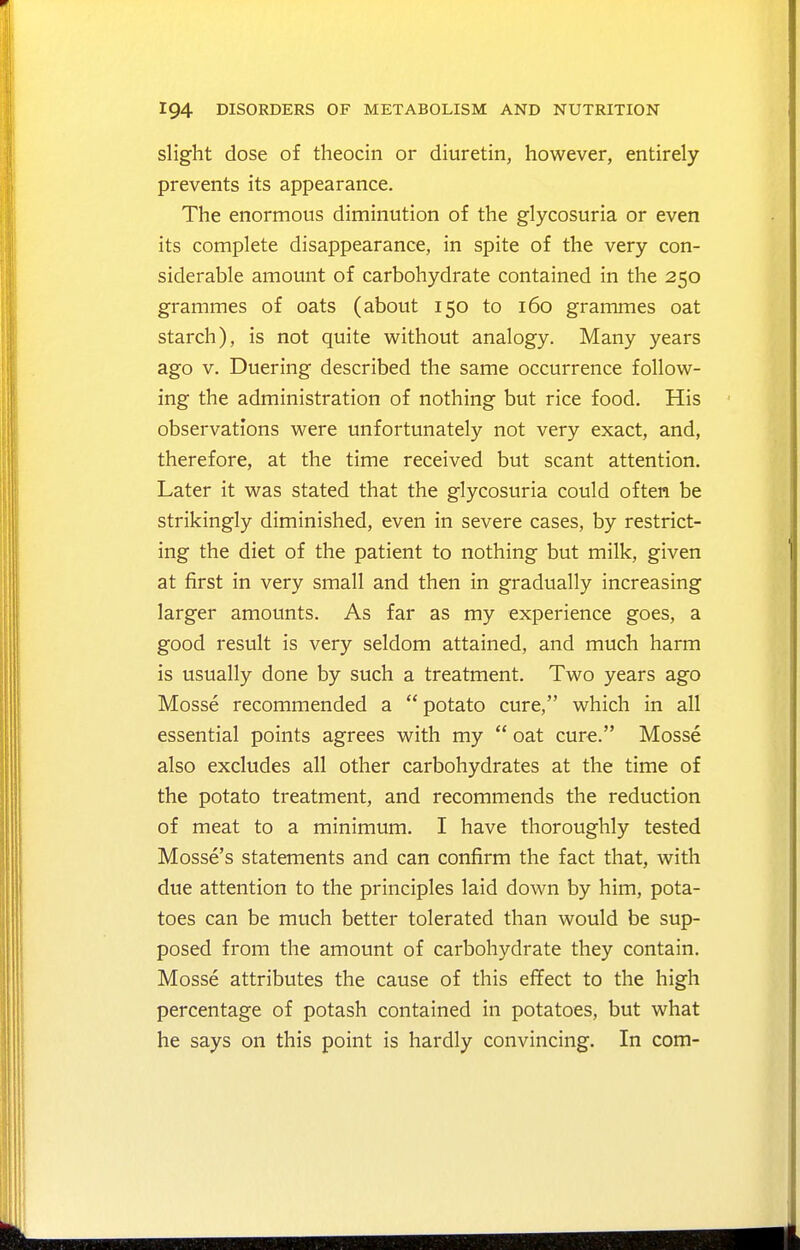 slight dose of theocin or diuretin, however, entirely prevents its appearance. The enormous diminution of the glycosuria or even its complete disappearance, in spite of the very con- siderable amount of carbohydrate contained in the 250 grammes of oats (about 150 to 160 grammes oat starch), is not quite without analogy. Many years ago V. Duering described the same occurrence follow- ing the administration of nothing but rice food. His observations were unfortunately not very exact, and, therefore, at the time received but scant attention. Later it was stated that the glycosuria could often be strikingly diminished, even in severe cases, by restrict- ing the diet of the patient to nothing but milk, given at first in very small and then in gradually increasing larger amounts. As far as my experience goes, a good result is very seldom attained, and much harm is usually done by such a treatment. Two years ago Mosse recommended a potato cure, which in all essential points agrees with my  oat cure. Mosse also excludes all other carbohydrates at the time of the potato treatment, and recommends the reduction of meat to a minimum. I have thoroughly tested Mosse's statements and can confirm the fact that, with due attention to the principles laid down by him, pota- toes can be much better tolerated than would be sup- posed from the amount of carbohydrate they contain. Mosse attributes the cause of this effect to the high percentage of potash contained in potatoes, but what he says on this point is hardly convincing. In com-