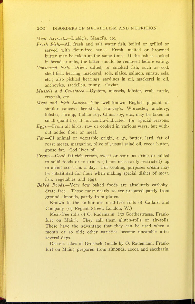 Meat Extracts.—Liebig's, Maggi's, etc. Fresh Fish.—All fresh and salt water fish, boiled or grilled or served with flour-free sauce. Fresh melted or browned butter may be taken at the same time. If the fish is cooked in bread crumbs, the latter should be removed before eating. Conserved Fish.—Dried, salted, or smoked fish, such as cod, shell fish, herring, mackerel, sole, plaice, salmon, sprats, eels, etc.; also pickled herrings, sardines in oil, mackerel in oil, anchovies, sardellen, tunny. Caviar. Mussels and Crustacea.—Oysters, mussels, lobster, crab, turtle, crayfish, etc. Meat and Fish Sauces.—The well-known English piquant or similar sauces; beefsteak, Harvey's, Worcester, anchovy, lobster, shrimp, Indian soy, China soy, etc., may be taken in small quantities, if not contra-indicated for special reasons. Eggs.—From all birds, raw or cooked in various ways, but with- out added flour or meal. Fat.—Of animal or vegetable origin, e. g., butter, lard, fat of roast meats, margarine, olive oil, usual salad oil, cocoa butter, goose fat. Cod liver oil. Cream.—Good fat-rich cream, sweet or sour, as drink or added to solid foods or to drinks (if not necessarily restricted) up to about 200 c.cm. a day. For cooking purposes cream may be substituted for flour when making special dishes of meat, fish, vegetables and eggs. Baked Foods.—Very few baked foods are absolutely carbohy- drate free. Those most nearly so are prepared partly from ground almonds, partly from gluten. Known to the author are meal-free rolls of Callard and Company (65 Regent Street, London, W.). Meal-free rolls of O. Rademann (30 Goethestrasse, Frank- furt on Main). They call them gluten-rolls or air-rolls. These have the advantage that they can be used when a month or so old; other varieties become uneatable after several days. Dessert cakes of Groetsch (made by O. Rademann, Frank- furt on Main) prepared from almonds, cocoa and saccharin.