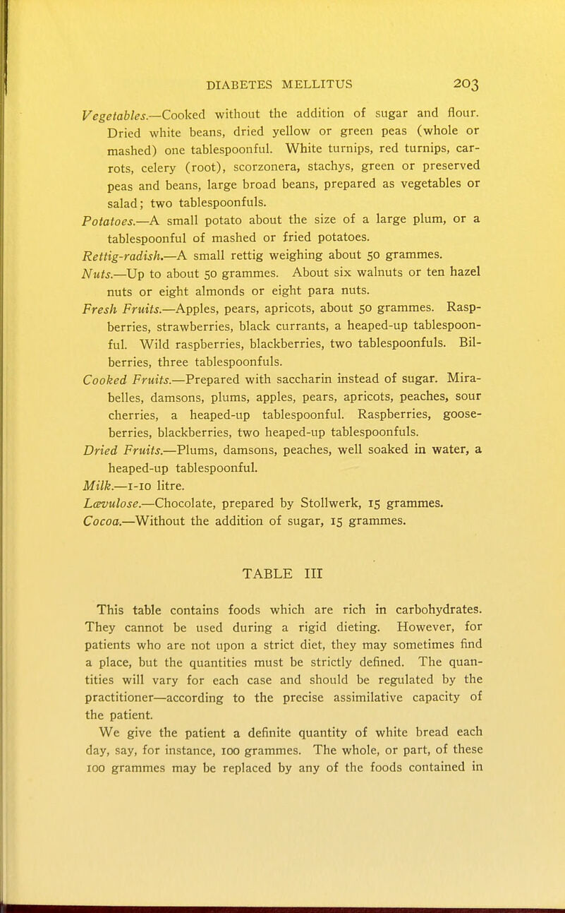 Vegetables—Cooked without the addition of sugar and flour. Dried white beans, dried yellow or green peas (whole or mashed) one tablespoonful. White turnips, red turnips, car- rots, celery (root), scorzonera, stachys, green or preserved peas and beans, large broad beans, prepared as vegetables or salad; two tablespoonfuls. Potatoes.—A small potato about the size of a large plum, or a tablespoonful of mashed or fried potatoes. Rettig-radish.—A small rettig weighing about 50 grammes. ^uts.—^Up to about so grammes. About six walnuts or ten hazel nuts or eight almonds or eight para nuts. Fresh Fruits—Apples, pears, apricots, about 50 grammes. Rasp- berries, strawberries, black currants, a heaped-up tablespoon- ful. Wild raspberries, blackberries, two tablespoonfuls. Bil- berries, three tablespoonfuls. Cooked Fruits.—Prepared with saccharin instead of sugar. Mira- belles, damsons, plums, apples, pears, apricots, peaches, sour cherries, a heaped-up tablespoonful. Raspberries, goose- berries, blackberries, two heaped-up tablespoonfuls. Dried Fruits.—Plums, damsons, peaches, well soaked in water, a heaped-up tablespoonful. Milk.—i-io litre. Lcevulose.—Chocolate, prepared by Stollwerk, 15 grammes. Cocoa.—Without the addition of sugar, 15 grammes. TABLE III This table contains foods which are rich in carbohydrates. They cannot be used during a rigid dieting. However, for patients who are not upon a strict diet, they may sometimes find a place, but the quantities must be strictly defined. The quan- tities will vary for each case and should be regulated by the practitioner—according to the precise assimilative capacity of the patient. We give the patient a definite quantity of white bread each day, say, for instance, 100 grammes. The whole, or part, of these 100 grammes may be replaced by any of the foods contained in