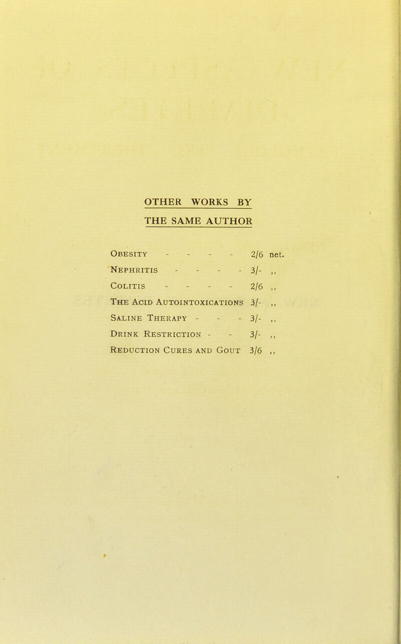 OTHER WORKS BY THE SAME AUTHOR Obesity - 2/6 net. Nephritis - - 3/- „ Colitis - - - - 2/6 ,, The Acid Autointoxications 3/- ,, Saline Therapy - - 3/- ,, Drink Restriction - 3/- ,, Reduction Cures and Gout 3/6 ,,